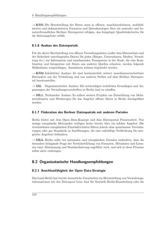 8 Handlungsempfehlungen


→ KM1. Die Bereitstellung der Daten muss in oﬀenen, maschinenlesbaren, wohldeﬁ-
nierten und dokumentierten Formaten und Datenkatalogen über ein zentrales und be-
nutzerfreundliches Berliner Datenportal erfolgen, das festgelegte Qualitätskriterien für
die Datenangebote erfüllt.


8.1.6 Ausbau des Datenportals

Für die aktive Bereitstellung von oﬀenen Verwaltungsdaten (außer dem Datenschutz und
der Sicherheit unterliegenden Daten) für jeden (Bürger, Unternehmen, Medien, Verwal-
tung etc.) zur Information und zunehmenden Transparenz in der Stadt, die eine Kom-
bination und Integration mit Daten aus anderen Quellen erlauben, werden folgende
Maßnahmen vorgeschlagen. Ausnahmen müssen begründet werden.
→ KM2. Inhaltlicher Ausbau: Es sind kontinuierlich weitere maschinenverarbeitbare
Datensätze aus der Verwaltung und von anderen Stellen auf dem Berliner Datenpor-
tal bereitzustellen.
→ M2. Organisatorischer Ausbau: Die notwendigen rechtlichen Grundlagen und An-
passungen der Verwaltungsvorschriften in Berlin sind zu schaﬀen.
→ ML1. Technischer Ausbau: Es sollten weitere Projekte zur Entwicklung von Mehr-
wertdiensten und Werkzeugen für das Angebot oﬀener Daten in Berlin durchgeführt
werden.


8.1.7 Föderation des Berliner Datenportals mit anderen Portalen

Berlin leistet mit dem Open Data-Konzept und dem Datenportal Pionierarbeit. Nur
wenige europäische Metropolen verfügen heute bereits über ein solches Angebot. Die
verschiedenen europäischen Einzelaktivitäten führen jedoch ohne gemeinsame Vereinba-
rungen oder gar Standards zu Insellösungen, die eine zukünftige Verﬂechtung für inte-
grierte Angebote behindern.
→ ML2. Berlin sollte bei nationalen und europäischen Gremien einfordern, dass die
besonders drängende Frage der Vereinheitlichung von Formaten, Metadaten und Lizen-
zen einer Abstimmung und Standardisierung zugeführt wird, und sich in diese Prozesse
selbst aktiv einbringen.


8.2 Organisatorische Handlungsempfehlungen

8.2.1 Anschlussfähigkeit der Open Data-Strategie

Das Land Berlin hat bereits wesentliche Vorarbeiten zur Bereitstellung von Verwaltungs-
informationen wie den Datenpool beim Amt für Statistik Berlin-Brandenburg oder die



124
 