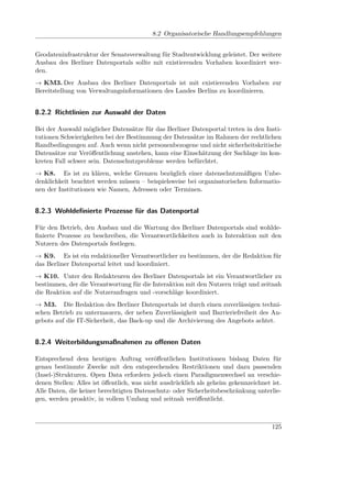 8.2 Organisatorische Handlungsempfehlungen


Geodateninfrastruktur der Senatsverwaltung für Stadtentwicklung geleistet. Der weitere
Ausbau des Berliner Datenportals sollte mit existierenden Vorhaben koordiniert wer-
den.
→ KM3. Der Ausbau des Berliner Datenportals ist mit existierenden Vorhaben zur
Bereitstellung von Verwaltungsinformationen des Landes Berlins zu koordinieren.


8.2.2 Richtlinien zur Auswahl der Daten

Bei der Auswahl möglicher Datensätze für das Berliner Datenportal treten in den Insti-
tutionen Schwierigkeiten bei der Bestimmung der Datensätze im Rahmen der rechtlichen
Randbedingungen auf. Auch wenn nicht personenbezogene und nicht sicherheitskritische
Datensätze zur Veröﬀentlichung anstehen, kann eine Einschätzung der Sachlage im kon-
kreten Fall schwer sein. Datenschutzprobleme werden befürchtet.
→ K8. Es ist zu klären, welche Grenzen bezüglich einer datenschutzmäßigen Unbe-
denklichkeit beachtet werden müssen – beispielsweise bei organisatorischen Informatio-
nen der Institutionen wie Namen, Adressen oder Terminen.


8.2.3 Wohldeﬁnierte Prozesse für das Datenportal

Für den Betrieb, den Ausbau und die Wartung des Berliner Datenportals sind wohlde-
ﬁnierte Prozesse zu beschreiben, die Verantwortlichkeiten auch in Interaktion mit den
Nutzern des Datenportals festlegen.
→ K9. Es ist ein redaktioneller Verantwortlicher zu bestimmen, der die Redaktion für
das Berliner Datenportal leitet und koordiniert.
→ K10. Unter den Redakteuren des Berliner Datenportals ist ein Verantwortlicher zu
bestimmen, der die Verantwortung für die Interaktion mit den Nutzern trägt und zeitnah
die Reaktion auf die Nutzeranfragen und -vorschläge koordiniert.
→ M3. Die Redaktion des Berliner Datenportals ist durch einen zuverlässigen techni-
schen Betrieb zu untermauern, der neben Zuverlässigkeit und Barrieriefreiheit des An-
gebots auf die IT-Sicherheit, das Back-up und die Archivierung des Angebots achtet.


8.2.4 Weiterbildungsmaßnahmen zu oﬀenen Daten

Entsprechend dem heutigen Auftrag veröﬀentlichen Institutionen bislang Daten für
genau bestimmte Zwecke mit den entsprechenden Restriktionen und dazu passenden
(Insel-)Strukturen. Open Data erfordern jedoch einen Paradigmenwechsel an verschie-
denen Stellen: Alles ist öﬀentlich, was nicht ausdrücklich als geheim gekennzeichnet ist.
Alle Daten, die keiner berechtigten Datenschutz- oder Sicherheitsbeschränkung unterlie-
gen, werden proaktiv, in vollem Umfang und zeitnah veröﬀentlicht.



                                                                                     125
 