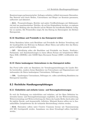 8.3 Rechtliche Handlungsempfehlungen


Beantwortungen parlamentarischer Anfragen enthalten vielfach interessante Datensätze.
Das Material wird durch Medien, Unternehmen und Bürger zur Kenntnis genommen,
aufbereitet und diskutiert.
→ K11. Pressemitteilungen, Berichte und andere Veröﬀentlichungen mit Zahlenmate-
rial sind um maschinenlesbare Tabellen, die auf den Originaldaten beruhen, zu ergänzen
und mit der Meldung oder dem Bericht auf der Website der betreﬀenden Behörde verfüg-
bar zu machen. Die Pressestellen sorgen für den Eintrag im Datenregister des Berliner
Datenportals.


8.2.8 Beschlüsse und Protokolle in das Datenportal stellen

Neben Basisdaten haben auch Beschlüsse und Protokolle der Berliner Verwaltung und
der Landespolitik eine Relevanz im Rahmen oﬀener Daten und sollten über das Daten-
portal verfügbar gemacht werden.
→ M7. Mittelfristig sollen alle Beschlüsse und Protokolle von Senats-, Stadtrats-,
Parlaments- und Ausschusssitzungen in einem oﬀenen Format wie beispielsweise Oﬃce
Open XML (OOXML) oder OASIS Open Document Format (ODF) veröﬀentlicht wer-
den.


8.2.9 Daten landeseigener Unternehmen in das Datenportal stellen

Das Portal sollte nicht nur Basisdaten der Verwaltungseinrichtungen des Landes Ber-
lin bereitstellen, sondern ebenso Basisdaten von Unternehmen und Organisationen und
insbesondere die Daten landeseigener Unternehmen, Stiftungen etc.
→ M8. Landeseigene Unternehmen, Stiftungen etc. sollen mittelfristig Basisdaten ins
Datenportal einstellen.


8.3 Rechtliche Handlungsempfehlungen

8.3.1 Einheitliche und einfache Lizenz- und Nutzungsbestimmungen

Es wird die Festlegung von einheitlichen und einfachen, auf der Open Deﬁnition ba-
sierenden Lizenz- und Nutzungsbestimmungen empfohlen, die eine Weiterverarbeitung,
Weiterverwendung und Weiterverbreitung der Daten des Landes Berlin durch jeden und
für jegliche Zwecke, auch kommerzielle, befördern. Minimale Kosten sollten nur in Aus-
nahmefällen (beispielsweise für die technische Bereitstellung) erhoben werden.
→ K12. Datensätze sollten unter Creative Commons License mit Namensnennung
(CC BY) bereitgestellt werden. Ausnahmen von dieser Grundregel sollten begründet
werden.



                                                                                  127
 