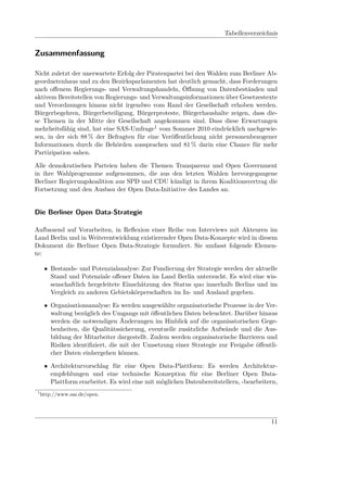 Tabellenverzeichnis


Zusammenfassung

Nicht zuletzt der unerwartete Erfolg der Piratenpartei bei den Wahlen zum Berliner Ab-
geordnetenhaus und zu den Bezirksparlamenten hat deutlich gemacht, dass Forderungen
nach oﬀenem Regierungs- und Verwaltungshandeln, Öﬀnung von Datenbeständen und
aktivem Bereitstellen von Regierungs- und Verwaltungsinformationen über Gesetzestexte
und Verordnungen hinaus nicht irgendwo vom Rand der Gesellschaft erhoben werden.
Bürgerbegehren, Bürgerbeteiligung, Bürgerproteste, Bürgerhaushalte zeigen, dass die-
se Themen in der Mitte der Gesellschaft angekommen sind. Dass diese Erwartungen
mehrheitsfähig sind, hat eine SAS-Umfrage1 vom Sommer 2010 eindrücklich nachgewie-
sen, in der sich 88 % der Befragten für eine Veröﬀentlichung nicht personenbezogener
Informationen durch die Behörden aussprachen und 81 % darin eine Chance für mehr
Partizipation sahen.

Alle demokratischen Parteien haben die Themen Transparenz und Open Government
in ihre Wahlprogramme aufgenommen, die aus den letzten Wahlen hervorgegangene
Berliner Regierungskoalition aus SPD und CDU kündigt in ihrem Koalitionsvertrag die
Fortsetzung und den Ausbau der Open Data-Initiative des Landes an.


Die Berliner Open Data-Strategie

Aufbauend auf Vorarbeiten, in Reﬂexion einer Reihe von Interviews mit Akteuren im
Land Berlin und in Weiterentwicklung existierender Open Data-Konzepte wird in diesem
Dokument die Berliner Open Data-Strategie formuliert. Sie umfasst folgende Elemen-
te:

      • Bestands- und Potenzialanalyse: Zur Fundierung der Strategie werden der aktuelle
        Stand und Potenziale oﬀener Daten im Land Berlin untersucht. Es wird eine wis-
        senschaftlich hergeleitete Einschätzung des Status quo innerhalb Berlins und im
        Vergleich zu anderen Gebietskörperschaften im In- und Ausland gegeben.

      • Organisationsanalyse: Es werden ausgewählte organisatorische Prozesse in der Ver-
        waltung bezüglich des Umgangs mit öﬀentlichen Daten beleuchtet. Darüber hinaus
        werden die notwendigen Änderungen im Hinblick auf die organisatorischen Gege-
        benheiten, die Qualitätssicherung, eventuelle zusätzliche Aufwände und die Aus-
        bildung der Mitarbeiter dargestellt. Zudem werden organisatorische Barrieren und
        Risiken identiﬁziert, die mit der Umsetzung einer Strategie zur Freigabe öﬀentli-
        cher Daten einhergehen können.

      • Architekturvorschlag für eine Open Data-Plattform: Es werden Architektur-
        empfehlungen und eine technische Konzeption für eine Berliner Open Data-
        Plattform erarbeitet. Es wird eine mit möglichen Datenbereitstellern, -bearbeitern,
 1
     http://www.sas.de/open.




                                                                                        11
 