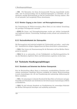 8 Handlungsempfehlungen


→ M9. Für Datensätze, bei denen die kommerzielle Nutzung eingeschränkt werden
sollte, sind ein Lizenzvorschlag und ein Nachnutzungsangebot zu entwickeln, die bei-
spielsweise anteilige Kostendeckung im Fall der kommerziellen Nutzung zulassen. Dies
ist auf nationaler und europäischer Ebene abzustimmen.


8.3.2 Direkter Zugang zu den Lizenz- und Nutzungsbestimmungen

Zur Unterstützung der Weiterverwendung oﬀener Daten ist eine einfache Vermittlung
der jeweiligen Nutzungsrechte essenziell.

→ KM5. Die Lizenz- und Nutzungsbestimmungen werden gut sichtbar bereitgestellt
und begleitend erläutert. Nutzerseitige Nachfragen werden zeitnah und rechtssicher be-
antwortet.


8.3.3 Nachvollziehbarkeit der Datenquellen

Die Datenangebote sind eindeutig bezüglich der Urheberschaft und zudem – soweit mög-
lich – hinsichtlich der erfolgten Aggegrationen der Daten durch Dritte zu kennzeichnen.

→ M10. Eine Lizenz mit Namensnennung für die Datensätze auf dem Berliner Daten-
portal ist essentiell.

→ ML3. Es ist zu untersuchen, ob eine Verfolgbarkeit von Bearbeitungsschritten für
aus den Basisdaten abgeleitete Daten und Informationen angeboten werden kann.



8.4 Technische Handlungsempfehlungen

8.4.1 Standards und Sicherheit des Berliner Datenportals

Erst die Bereitstellung oﬀener Daten in bestimmten vereinheitlichten Formaten sowie
entlang verschiedener inhaltlicher Kriterien ermöglicht die einfache Weiterverwendung
in neuen Anwendungen, die z. B. eine Visualisierung oder anderweitige Aufbereitung der
Daten vornehmen.

→ M11. Es sind geeignete technische Standards für Open Data zu bestimmen und gege-
benenfalls nach Standards und Architekturen für E-Government-Anwendungen (SAGA)
zu klassiﬁzieren.

→ M12. Es sind relevante Standards zur Gewährleistung der notwendigen Sicherheit
des Berliner Datenportals festzulegen und nachhaltig anzuwenden.



128
 