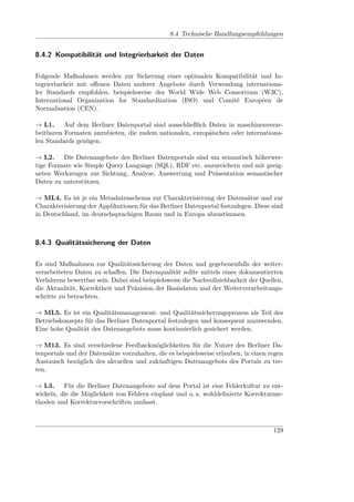 8.4 Technische Handlungsempfehlungen


8.4.2 Kompatibilität und Integrierbarkeit der Daten

Folgende Maßnahmen werden zur Sicherung einer optimalen Kompatibilität und In-
tegrierbarkeit mit oﬀenen Daten anderer Angebote durch Verwendung internationa-
ler Standards empfohlen, beispielsweise des World Wide Web Consortium (W3C),
International Organization for Standardization (ISO) und Comité Européen de
Normalisation (CEN).

→ L1. Auf dem Berliner Datenportal sind ausschließlich Daten in maschinenverar-
beitbaren Formaten anzubieten, die zudem nationalen, europäischen oder internationa-
len Standards genügen.

→ L2. Die Datenangebote des Berliner Datenportals sind um semantisch höherwer-
tige Formate wie Simple Query Language (SQL), RDF etc. anzureichern und mit geeig-
neten Werkzeugen zur Sichtung, Analyse, Auswertung und Präsentation semantischer
Daten zu unterstützen.

→ ML4. Es ist je ein Metadatenschema zur Charakterisierung der Datensätze und zur
Charakterisierung der Applikationen für das Berliner Datenportal festzulegen. Diese sind
in Deutschland, im deutschsprachigen Raum und in Europa abzustimmen.



8.4.3 Qualitätssicherung der Daten

Es sind Maßnahmen zur Qualitätssicherung der Daten und gegebenenfalls der weiter-
verarbeiteten Daten zu schaﬀen. Die Datenqualität sollte mittels eines dokumentierten
Verfahrens bewertbar sein. Dabei sind beispielsweise die Nachvollziehbarkeit der Quellen,
die Aktualität, Korrektheit und Präzision der Basisdaten und der Weiterverarbeitungs-
schritte zu betrachten.

→ ML5. Es ist ein Qualitätsmanagement- und Qualitätssicherungsprozess als Teil des
Betriebskonzepts für das Berliner Datenportal festzulegen und konsequent anzuwenden.
Eine hohe Qualität des Datenangebots muss kontinuierlich gesichert werden.

→ M13. Es sind verschiedene Feedbackmöglichkeiten für die Nutzer des Berliner Da-
tenportals und der Datensätze vorzuhalten, die es beispielsweise erlauben, in einen regen
Austausch bezüglich des aktuellen und zukünftigen Datenangebots des Portals zu tre-
ten.

→ L3. Für die Berliner Datenangebote auf dem Portal ist eine Fehlerkultur zu ent-
wickeln, die die Möglichkeit von Fehlern einplant und u. a. wohldeﬁnierte Korrekturme-
thoden und Korrekturvorschriften umfasst.



                                                                                     129
 
