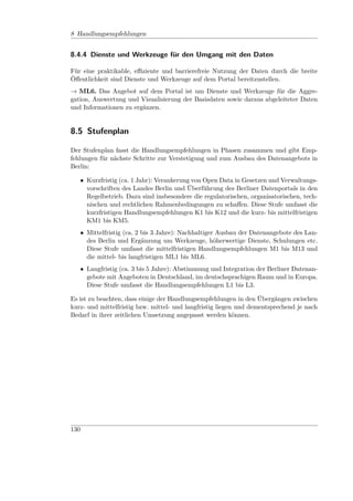 8 Handlungsempfehlungen


8.4.4 Dienste und Werkzeuge für den Umgang mit den Daten

Für eine praktikable, eﬃziente und barrierefreie Nutzung der Daten durch die breite
Öﬀentlichkeit sind Dienste und Werkzeuge auf dem Portal bereitzustellen.
→ ML6. Das Angebot auf dem Portal ist um Dienste und Werkzeuge für die Aggre-
gation, Auswertung und Visualisierung der Basisdaten sowie daraus abgeleiteter Daten
und Informationen zu ergänzen.


8.5 Stufenplan

Der Stufenplan fasst die Handlungsempfehlungen in Phasen zusammen und gibt Emp-
fehlungen für nächste Schritte zur Verstetigung und zum Ausbau des Datenangebots in
Berlin:

      • Kurzfristig (ca. 1 Jahr): Verankerung von Open Data in Gesetzen und Verwaltungs-
        vorschriften des Landes Berlin und Überführung des Berliner Datenportals in den
        Regelbetrieb. Dazu sind insbesondere die regulatorischen, organisatorischen, tech-
        nischen und rechtlichen Rahmenbedingungen zu schaﬀen. Diese Stufe umfasst die
        kurzfristigen Handlungsempfehlungen K1 bis K12 und die kurz- bis mittelfristigen
        KM1 bis KM5.
      • Mittelfristig (ca. 2 bis 3 Jahre): Nachhaltiger Ausbau der Datenangebote des Lan-
        des Berlin und Ergänzung um Werkzeuge, höherwertige Dienste, Schulungen etc.
        Diese Stufe umfasst die mittelfristigen Handlungsempfehlungen M1 bis M13 und
        die mittel- bis langfristigen ML1 bis ML6.
      • Langfristig (ca. 3 bis 5 Jahre): Abstimmung und Integration der Berliner Datenan-
        gebote mit Angeboten in Deutschland, im deutschsprachigen Raum und in Europa.
        Diese Stufe umfasst die Handlungsempfehlungen L1 bis L3.

Es ist zu beachten, dass einige der Handlungsempfehlungen in den Übergängen zwischen
kurz- und mittelfristig bzw. mittel- und langfristig liegen und dementsprechend je nach
Bedarf in ihrer zeitlichen Umsetzung angepasst werden können.




130
 