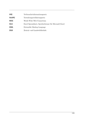 VIG     Verbraucherinformationsgesetz
VwVfG   Verwaltungsverfahrensgesetz
W3C     World Wide Web Consortium
XLS     Excel Spreadsheet, Speicherformat für Microsoft Excel
XML     Extensible Markup Language
ZLB     Zentral- und Landesbibliothek




                                                                133
 