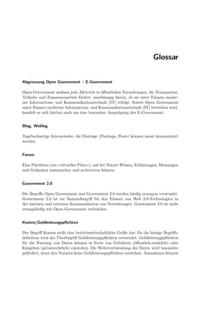 Glossar


Abgrenzung Open Government – E-Government

Open Government umfasst jede Aktivität in öﬀentlichen Verwaltungen, die Transparenz,
Teilhabe und Zusammenarbeit fördert, unabhängig davon, ob sie unter Einsatz moder-
ner Informations- und Kommunikationstechnik (IT) erfolgt. Soweit Open Government
unter Einsatz moderner Informations- und Kommunikationstechnik (IT) betrieben wird,
handelt es sich hierbei auch um eine besondere Ausprägung des E-Government.


Blog, Weblog

Tagebuchartige Internetseite; die Einträge (Postings, Posts) können meist kommentiert
werden.


Forum

Eine Plattform (ein »virtueller Platz«), auf der Nutzer Wissen, Erfahrungen, Meinungen
und Gedanken austauschen und archivieren können.


Government 2.0

Die Begriﬀe Open Government und Government 2.0 werden häuﬁg synonym verwendet.
Government 2.0 ist ein Sammelbegriﬀ für den Einsatz von Web 2.0-Technologien in
der internen und externen Kommunikation von Verwaltungen. Government 2.0 ist nicht
zwangsläuﬁg mit Open Government verbunden.


Kosten/Geldleistungspﬂichten

Der Begriﬀ Kosten stellt eine betriebswirtschaftliche Größe dar; für die hiesige Begriﬀs-
deﬁnition wird der Überbegriﬀ Geldleistungspﬂichten verwendet. Geldleistungspﬂichten
für die Nutzung von Daten können in Form von Gebühren (öﬀentlich-rechtlich) oder
Entgelten (privatrechtlich) entstehen. Die Weiterverwendung der Daten wird besonders
gefördert, wenn den Nutzern keine Geldleistungspﬂichten entstehen. Ausnahmen können
 