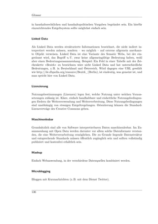 Glossar


in haushaltsrechtlichen und haushaltspolitischen Vorgaben begründet sein. Ein hierfür
einzurichtendes Entgeltsystem sollte möglichst einfach sein.


Linked Data

Als Linked Data werden strukturierte Informationen bezeichnet, die nicht isoliert in-
terpretiert werden müssen, sondern – wo möglich – auf externe allgemein anerkann-
te Objekt verweisen. Linked Data ist eine Variante des Sematic Webs, bei der ein-
geräumt wird, das Begriﬀ u. U. zwar keine allgemeingültige Bedeutung haben, wohl
aber einen Bedeutungszusammenhang. Beispiel: Ein Feld in einer Tabelle mit der Zei-
chenkette »Bezirk« zu bezeichnen wäre nicht Linked Data und hat unterschiedliche
Bedeutungen, z. B. in Deutschland und Österreich. Wird dagegen eine URL gewählt
wie http://de.dbpedia.org/resource/Bezirk_(Berlin), ist eindeutig, was gemeint ist, und
man spricht hier von Linked Data.


Lizenzierung

Nutzungsbestimmungen (Lizenzen) legen fest, welche Nutzung unter welchen Voraus-
setzungen zulässig ist. Klare, einfach handhabbare und einheitliche Nutzungsbedingun-
gen fördern die Weiterverwendung und Weiterverbreitung. Diese Nutzungsbedingungen
sind unabhängig von etwaigen Entgeltregelungen. Orientierung können die Standard-
Lizenzverträge des Creative Commons geben.


Maschinenlesbar

Grundsätzlich sind alle von Software interpretierbaren Daten maschinenlesbar. Im Zu-
sammenhang mit Open Data werden darunter vor allem solche Datenformate verstan-
den, die eine Weiterverarbeitung ermöglichen. Die zu Grunde liegende Datenstruktur
und entsprechende Standards müssen öﬀentlich zugänglich sein und sollten vollständig
publiziert und kostenfrei erhältlich sein.


Mashup

Einfach Webanwendung, in der verschiedene Datenquellen kombiniert werden.


Microblogging

Bloggen mit Kurznachrichten (z. B. mit dem Dienst Twitter).



136
 