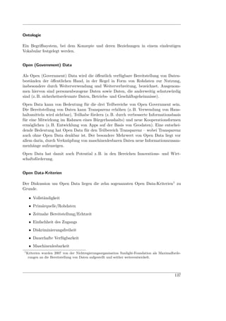 Ontologie

Ein Begriﬀssystem, bei dem Konzepte und deren Beziehungen in einem eindeutigen
Vokabular festgelegt werden.


Open (Government) Data

Als Open (Government) Data wird die öﬀentlich verfügbare Bereitstellung von Daten-
beständen der öﬀentlichen Hand, in der Regel in Form von Rohdaten zur Nutzung,
insbesondere durch Weiterverwendung und Weiterverbreitung, bezeichnet. Ausgenom-
men hiervon sind personenbezogene Daten sowie Daten, die anderweitig schutzwürdig
sind (z. B. sicherheitsrelevante Daten, Betriebs- und Geschäftsgeheimnisse).
Open Data kann von Bedeutung für die drei Teilbereiche von Open Government sein.
Die Bereitstellung von Daten kann Transparenz erhöhen (z. B. Verwendung von Haus-
haltsmitteln wird sichtbar), Teilhabe fördern (z. B. durch verbesserte Informationsbasis
für eine Mitwirkung im Rahmen eines Bürgerhaushalts) und neue Kooperationsformen
ermöglichen (z. B. Entwicklung von Apps auf der Basis von Geodaten). Eine entschei-
dende Bedeutung hat Open Data für den Teilbereich Transparenz – wobei Transparenz
auch ohne Open Data denkbar ist. Der besondere Mehrwert von Open Data liegt vor
allem darin, durch Verknüpfung von maschinenlesbaren Daten neue Informationszusam-
menhänge aufzuzeigen.
Open Data hat damit auch Potential z. B. in den Bereichen Innovations- und Wirt-
schaftsförderung.


Open Data-Kriterien

Der Diskussion um Open Data liegen die zehn sogenannten Open Data-Kriterien1 zu
Grunde.

      • Vollständigkeit
      • Primärquelle/Rohdaten
      • Zeitnahe Bereitstellung/Echtzeit
      • Einfachheit des Zugangs
      • Diskriminierungsfreiheit
      • Dauerhafte Verfügbarkeit
      • Maschinenlesbarkeit
 1
     Kriterien wurden 2007 von der Nichtregierungsorganisation Sunlight-Foundation als Maximalforde-
      rungen an die Bereitstellung von Daten aufgestellt und seither weiterentwickelt.




                                                                                                137
 