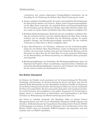Tabellenverzeichnis


       -verarbeitern und -nutzern abgestimmte Grobspeziﬁkation beschrieben, die als
       Grundlage für die Pilotierung des Berliner Open Data-Portals genutzt wurde.

     • Analyse möglicher Geschäftsmodelle: Es werden unterschiedliche Betriebskonzepte
       des Datenportals deﬁniert und bewertet. Zudem werden Finanzierungsmöglichkei-
       ten für oﬀene Daten untersucht, die zusätzliche Erlöse und Finanzierungsbeiträge
       für die Erstellung und den Betrieb der Berliner Open Data-Plattform liefern kön-
       nen, sodass ein rascher Ausbau des Berliner Open Data-Angebots ermöglicht wird.

     • Rechtliche Rahmenbedingungen: Basierend auf einer gründlichen rechtlichen Prü-
       fung der relevanten Gesetze, wird der rechtliche Rahmen für Open Data in Berlin
       bestimmt und ein aktueller Überblick über die Rechtslage gegeben. Es werden
       geeignete Lösungs- und Novellierungsvorschläge unterbreitet, die eine rechtliche
       Umsetzung von Open Data in Berlin ermöglichen sollen.

     • Open Data-Pilotsystem mit Pilotdaten: Aufbauend auf den Architekturempfeh-
       lungen für eine Berliner Open Data-Plattform, wurde ein Datenportal für Berlin
       errichtet, das trotz kurzer Laufzeit schon jetzt den Nachweis der Relevanz und der
       Potenziale von Open Data für die Stadt führt. Es werden praktische Erfahrungen
       bei der Bereitstellung und Weiterverarbeitung von öﬀentlichen Daten gesammelt
       und dargestellt.

     • Handlungsempfehlungen und Stufenplan: Die Handlungsempfehlungen fassen die
       Ergebnisse des Projekts in Form von politischen, organisatorischen, rechtlichen und
       technischen Handlungsempfehlungen zusammen und bestimmen einen Stufenplan
       für den weiteren Ausbau des Datenangebots in Berlin.


Das Berliner Datenportal

Im Rahmen des Projekts wurde gemeinsam mit der Senatsverwaltung für Wirtschaft,
Technologie und Forschung, der Senatsverwaltung für Inneres und Sport, dem Amt für
Statistik Berlin-Brandenburg und der BerlinOnline Stadtportal GmbH ein Pilotsystem
für ein Berliner Datenportal entwickelt. Das Datenportal bildet eine zentrale Anlaufstelle
für Daten des Landes Berlin. Die hier gesammelten Datensätze sind maschinenverarbeit-
bar und frei lizenziert und ermöglichen so eine größere Transparenz bei Verwaltungsvor-
gängen, bieten u. a. Informationen zu Infrastruktur- und Umweltaspekten in der Stadt
und laden zur Weiternutzung und Weiterverarbeitung durch Dritte ein.

Das Portal ist technisch zweigeteilt: Die Oberﬂäche bildet ein Drupal Content
Management-System und wird von der BerlinOnline Stadtportal GmbH umgesetzt und
betrieben. Als Backend kommt das Comprehensive Knowledge Archive Network (CKAN)
als Datenkatalog zum Einsatz. Es hält die Metadaten über die Datensätze bereit. Das
Berliner CKAN wurde von Fraunhofer FOKUS konzipiert und eingerichtet und wird
zunächst auch von FOKUS unterhalten.



12
 
