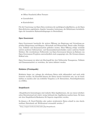 Glossar


      • Oﬀene Standards/oﬀene Formate

      • Lizenzfreiheit

      • Kostenfreiheit

Für die Umsetzung von Open Data erscheinen die nachfolgend aufgeführten, an die Open
Data-Kriterien angelehnten Aspekte besonders bedeutsam; die Deﬁnitionen berücksich-
tigen die besonderen Rahmenbedingungen in Deutschland.



Open Government


Open Government beschreibt die weitere Öﬀnung von Regierung und Verwaltung ge-
genüber Bürgerinnen und Bürgern, Wirtschaft und Wissenschaft. Damit sollen Transpa-
renz, Teilhabe und Zusammenarbeit gefördert werden. Diese Öﬀnung erfolgt verstärkt
mittels moderner Informations- und Kommunikationstechniken (unter anderem Soziale
Medien). Die verschiedenen Teilbereiche von Open Government können im Rahmen von
Open Government-Projekten unterschiedlich stark ausgeprägt sein. Die Grenzen können
ﬂießend sein.

Open Government ist dabei als Oberbegriﬀ der drei Teilbereiche Transparenz, Teilhabe
und Zusammenarbeit zu verstehen, die unten deﬁniert werden.



Rohdaten (Primärquelle)


Rohdaten liegen vor, solange die erhobenen Daten nicht akkumuliert und noch nicht
bewertet wurden. Im Einzelfall können die Daten bereits bearbeitet sein, um sie hand-
habbar zu machen oder um rechtliche Vorgaben (z. B. Datenschutz, Statistikgeheimnis)
zu erfüllen.



SimpleSearch


»SimpleSearch-Anwendungen sind einfache Mini-Applikationen, die aus einem tabellari-
schen Datenbestand mit relativ wenig Aufwand eine Applikation machen kann. Sie kann
mit dem SimpleSearch-Baukasten für Imperia eingerichtet werden.

So können z. B. Excel-Tabellen oder andere strukturierte Daten schnell in eine durch-
suchbare Datenbank mit Webfrontend verwandelt werden.«2
 2
     http://support.berlin.de/wiki/index.php/SimpleSearch.




138
 