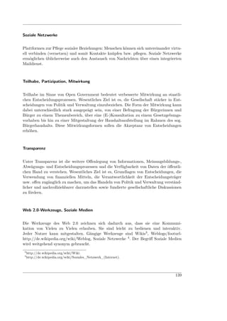 Soziale Netzwerke


Plattformen zur Pﬂege sozialer Beziehungen: Menschen können sich untereinander virtu-
ell verbinden (vernetzen) und somit Kontakte knüpfen bzw. pﬂegen. Soziale Netzwerke
ermöglichen üblicherweise auch den Austausch von Nachrichten über einen integrierten
Maildienst.



Teilhabe, Partizipation, Mitwirkung


Teilhabe im Sinne von Open Government bedeutet verbesserte Mitwirkung an staatli-
chen Entscheidungsprozessen. Wesentliches Ziel ist es, die Gesellschaft stärker in Ent-
scheidungen von Politik und Verwaltung einzubeziehen. Die Form der Mitwirkung kann
dabei unterschiedlich stark ausgeprägt sein, von einer Befragung der Bürgerinnen und
Bürger zu einem Themenbereich, über eine (E-)Konsultation zu einem Gesetzgebungs-
vorhaben bis hin zu einer Mitgestaltung der Haushaltsaufstellung im Rahmen des sog.
Bürgerhaushalts. Diese Mitwirkungsformen sollen die Akzeptanz von Entscheidungen
erhöhen.



Transparenz


Unter Transparenz ist die weitere Oﬀenlegung von Informationen, Meinungsbildungs-,
Abwägungs- und Entscheidungsprozessen und die Verfügbarkeit von Daten der öﬀentli-
chen Hand zu verstehen. Wesentliches Ziel ist es, Grundlagen von Entscheidungen, die
Verwendung von ﬁnanziellen Mitteln, die Verantwortlichkeit der Entscheidungsträger
usw. oﬀen zugänglich zu machen, um das Handeln von Politik und Verwaltung verständ-
licher und nachvollziehbarer darzustellen sowie fundierte gesellschaftliche Diskussionen
zu fördern.



Web 2.0-Werkzeuge, Soziale Medien


Die Werkzeuge des Web 2.0 zeichnen sich dadurch aus, dass sie eine Kommuni-
kation von Vielen zu Vielen erlauben. Sie sind leicht zu bedienen und interaktiv.
Jeder Nutzer kann mitgestalten. Gängige Werkzeuge sind Wikis3 , Weblogs/footurl-
http://de.wikipedia.org/wiki/Weblog, Soziale Netzwerke 4 . Der Begriﬀ Soziale Medien
wird weitgehend synonym gebraucht.
 3
     http://de.wikipedia.org/wiki/Wiki.
 4
     http://de.wikipedia.org/wiki/Soziales_Netzwerk_(Internet).




                                                                                    139
 