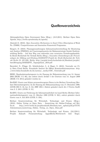 Quellenverzeichnis


Aktionsplattform Open Government Data (Hrsg.). (18.5.2011). Berliner Open Data
Agenda. http://berlin.opendataday.de/agenda/
Almirall, E. (2010). Open Innovation Mechanisms in Smart Cities (Description of Work
No. 270896). Competitiveness and Innovation Framework Programme.
Bangert, D. (2010). Planungsraumbezogene Informationsbereitstellung für Monitoring
und Analyse (PRISMA) als Umsetzungsbaustein der Rahmenstrategie Soziale Stadtent-
wicklung Berlin – Auf dem Weg vom sektoralen zum vernetzten Verwaltungshandeln.
In Beuth Hochschule für Technik Berlin (Hrsg.), Innovative Entwicklungen für Freizeit-
anlagen der Bildung und Erholung BAER2FIT-Projekt der Beuth Hochschule für Tech-
nik Berlin (S. 107-109). Berlin. http://projekt.beuth-hochschule.de/ﬁleadmin/projekt/
baer2ﬁttagung/BAER2FIT_Tagungsband_2010.pdf
Barnickel, N., Flügge, M., Schieferdecker, I., & Hager, S. (2010). Vorstudie zur Ci-
ty Data Cloud Berlin. Fraunhofer Institut für Oﬀene Kommunikationssysteme. http:
//www.fokus.fraunhofer.de/de/motion/_media/CDC_Vorstudie.pdf
BDSG. Bundesdatenschutzgesetz in der Fassung der Bekanntmachung vom 14. Januar
2003 (BGBl. I S. 66), das zuletzt durch Artikel 1 des Gesetzes vom 14. August 2009
(BGBl. I S. 2814) geändert worden ist.
BerlDSG. Gesetz zum Schutz personenbezogener Daten in der Berliner Verwaltung (Ber-
liner Datenschutzgesetz). In der Fassung der Bekanntmachung vom 17. Dezember 1990.
(GVBl.1991 S. 16, ber. S. 54), BRV 205-1. Zuletzt geändert durch Art. I Viertes ÄndG
vom 2. 2. 2011 (GVBl. S. 51).
BerlIFG. Gesetz zur Förderung der Informationsfreiheit im Land Berlin (Berliner Infor-
mationsfreiheitsgesetz) vom 15. Oktober 1999 (GVBl. S. 561), zuletzt geändert durch
Gesetz vom 8. Juli 2010 (GVBl. S. 358).
Berliner Senatsverwaltung für Wirtschaft, Technologie und Frauen (Hrsg.).
(2010). Online Voting zu Open Data – Auswertung der Online-Umfrage auf Ber-
lin.de.    http://www.berlin.de/projektzukunft/ﬁleadmin/user_upload/pdf/pr%C3%
A4sentationen/auswertung_Online_Voting_zu_Open_Data.pdf
Berliner Senatsverwaltung für Wirtschaft, Technologie und Frauen. (24.2.2011).
Projekt   Zukunft:    Pressemitteilung: Apps4Berlin-Wettbewerb  kürt   Sieger.
 