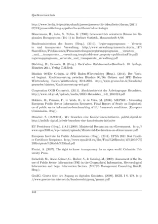 Quellenverzeichnis


http://www.berlin.de/projektzukunft/presse/pressearchiv/detailseite/datum/2011/
02/24/pressemitteilung-apps4berlin-wettbewerb-kuert-sieger

Bömermann, H., Jahn, S., Nelius, K. (2006) Lebensweltlich orientierte Räume im Re-
gionalen Bezugssystem (Teil 1) in: Berliner Statistik, Monatsschrift 8/06

Bundesministerium des Innern (Hrsg.). (2010). Regierungsprogramm – Vernetz-
te und transparente Verwaltung. http://www.verwaltung-innovativ.de/cln_117/
SharedDocs/Publikationen/Pressemitteilungen/regierungsprogramm__vernetzte_
_und__transparente__verwaltung,templateId=raw,property=publicationFile.pdf/
regierungsprogramm_vernetzte_und_transparente_verwaltung.pdf

Büchting, H., Heussen, B. (Hrsg.). Beck’sches Rechtsanwalts-Handbuch. 10. Auﬂage,
München 2011, Verlag C.H.Beck

Bündnis 90/Die Grünen, & SPD Baden-Württemberg (Hrsg.). (2011). Der Wech-
sel beginnt. Koalitionsvertrag zwischen Bündnis 90/Die Grünen und SPD Baden-
Württemberg. Baden-Württemberg 2011-2016. http://www.gruene-bw.de/ﬁleadmin/
gruenebw/dateien/Koalitionsvertrag-web.pdf

Cooperation OGD Österreich. (2011). Abschlussbericht der Arbeitsgruppe Metadaten.
http://www.ref.gv.at/uploads/media/OGD-Metadaten_1-0_2011024.pdf

Dekkers, M., Polman, F., te Velde, R., & de Vries, M. (2006). MEPSIR - Measuring
European Public Sector Information Resources. Final Report of Study on Exploitati-
on of public sector information-benchmarking of EU framework conditions. (European
Commission, Hrsg.).

Drescher, S. (16.9.2011). Wir brauchen eine Kanzlerinnen-Initiative. politik-digital.de.
http://politik-digital.de/wir-brauchen-eine-kanzlerinnen-initiative

EU Presidency (Hrsg.). (18.11.2009). Ministerial Declaration on eGovernment. http://
www.egov2009.se/wp-content/uploads/Ministerial-Declaration-on-eGovernment.pdf

European Institute for Public Administration (Hrsg.). (2011). EPSA 2011 Best Practi-
ce Certiﬁcate Recipients. http://www.epsa2011.eu/ﬁles/Final%20Results/43%20BPC%
20Recipients%20table%20ﬁnal.pdf

Florini, A. (2007). The right to know: transparency for an open world. Columbia Uni-
versity Press.

Fornefeld, M., Boele-Keimer, G., Recher, S., & Fanning, M. (2009). Assessment of the Re-
use of Public Sector Information (PSI) in the Geographical Information, Meteorological
Information and Legal Information Sectors. (MICUS Management Consulting GmbH,
Hrsg.).

GeoZG. Gesetz über den Zugang zu digitalen Geodaten. (2009). BGBl. I S. 278. http:
//www.gesetze-im-internet.de/bundesrecht/geozg/gesamt.pdf



142
 