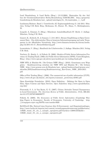 Quellenverzeichnis


Land Brandenburg, & Land Berlin (Hrsg.). (12.12.2008). Masterplan für den Auf-
bau der Geodateninfrastruktur Berlin/Brandenburg (GDI-BE/BB). http://geoportal.
brandenburg.de/ﬁleadmin/user_upload/unterlagen/be_bb/masterplan_v_1.pdf

Landmann/Rohmer, Band 1. Umweltrecht, 62. Ergänzungslieferung 15. Juli 2011. Mün-
chen. Verlag C.H. Beck. Hrsg.: Beckmann, M., Durner. W., Mann, T., Röckinghausen,
M.

Leupold, A, Glossner, S. (Hrsg.). Münchener AnwaltsHandbuch IT -Recht. 2 .Auﬂage.
München, Verlag C.H. Beck.

Linnert, K., Kubicek, H., & Sommer, I. (18.1.2011). Bremer Empfehlung zu Open Gover-
nment Data – Ein elektronischer Weg zu besserem Informationszugang und mehr Trans-
parenz in der öﬀentlichen Verwaltung. http://www.ﬁnanzen.bremen.de/sixcms/media.
php/13/2011-01-17_BremerErklaerung.pdf

Loewenheim, U. (Hrsg.). Handbuch des Urheberrechts. 2 .Auﬂage. München 2011, Verlag
C.H. Beck.

Newbery, D., Bently, L., & Pollock, R. (2008). Models of Public Sector Information Pro-
vision via Trading Funds. (Oﬃce for Public Sector Information (OPSI), United Kingdom,
Hrsg.). http://www.opsi.gov.uk/advice/poi/models-psi-via-trading-funds.pdf

NRW SPD, & Bündnis 90 / Die Grünen NRW (Hrsg.). (2010). Gemeinsam neue Wege
gehen – Koalitionsvertrag zwischen der NRW SPD und Bündnis 90 / Die Grünen
NRW. http://www.gruene-nrw.de/ﬁleadmin/user_upload/landesverband/gruene-nrw/
aktuelles/2010/koalitionsvertrag/Koalitionsvertrag_Rot-Gruen_NRW_2010-2015.
pdf

Oﬃce of Fair Trading (Hrsg.). (2006). The commercial use of public information (CUPI).
http://www.oft.gov.uk/shared_oft/reports/consumer_protection/oft861.pdf

Open Knowledge Foundation. (2010). Open Deﬁnition – Deﬁning the Open in Open
Data, Open Content and Open Services. Open Deﬁnition. http://www.opendeﬁnition.
org/okd/

Piotrowski, S. J., & Van Ryzin, G. G. (2007). Citizen Attitudes Toward Transparency
in Local Government. The American Review of Public Administration, 37 (3), 306-323.
doi:10.1177/0275074006296777

Pollock, R. (2009). The Economics of Public Sector Information (Cambridge Wor-
king Papers in Economics). Faculty of Economics, University of Cambridge. http:
//econpapers.repec.org/RePEc:cam:camdae:0920

Ref-EGovG Bln. Entwurf eines Gesetzes über E-Government- und Organisationsfragen.
http://www.berlin.de/imperia/md/content/verwaltungsmodernisierung/publikationen/
110620_stand_19._sts_a_synopse_egovgesetz.pdf?start&ts=1308814816&ﬁle=
110620_stand_19._sts_a_synopse_egovgesetz.pdf



144
 