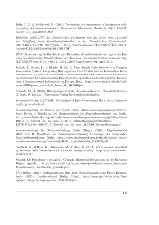 Relly, J. E., & Sabharwal, M. (2009). Perceptions of transparency of government poli-
cymaking: A cross-national study. Government Information Quarterly, 26 (1), 148-157.
doi:10.1016/j.giq.2008.04.002
Richtlinie 2007/2/EG des Europäischen Parlaments und des Rates vom 14.3.2007
zur Schaﬀung einer Geodateninfrastruktur in der Europäischen Gemeinschaft.
(2007).RICHTLINIE 2007/2/EG. http://eur-lex.europa.eu/LexUriServ/LexUriServ.
do?uri=OJ:L:2007:108:0001:0014:DE:PDF
RStV. Staatsvertrag für Rundfunk und Telemedien (Rundfunkstaatsvertrag) in der Fas-
sung des dreizehnten Staatsvertrags zur Änderung rundfunkrechtlicher Staatsverträge
(13. RÄStV) vom 30.10. / 04.11. / 20.11.2009. Inkrafttreten: 01. April 2010.
Schenk, F., Kruse, F., & Klenke, M. (2010). From Simple Data Sources to a Complex
Information System: Integrating Heterogeneous Data Models into an Information Infra-
structure for the Public Administration. Presented at the 24th International Conference
on Informatics for Environmental Protection in cooperation with Intergeo 2010, Integra-
tion of Environmental Information in Europe, Bonn. http://www.kst.portalu.de/pub/
praes/2010/praes_enviroinfo_bonn_sk_10-2010.pdf
Schmidt, M. G. (2008). Beteiligungszentrierte Demokratietheorien. Demokratietheorien
(4. Auﬂ., S. 236-253). Wiesbaden: Verlag für Sozialwissenschaften.
Sebastopol Group. (12.7.2007). 8 Principles of Open Government Data. http://resource.
org/8_principles.html
Senatsverwaltung für Inneres und Sport. (2010). Modernisierungsprogramm Service-
Stadt Berlin. 3. Bericht an den Hauptausschuss des Abgeordnetenhauses von Berlin.
http://www.berlin.de/imperia/md/content/verwaltungsmodernisierung/publikationen/
101105_3._bericht_an_ha_zum_31.12.10_internetfassung.pdf?start&ts=
1297418712&ﬁle=101105_3._bericht_an_ha_zum_31.12.10_internetfassung.pdf
Senatsverwaltung für Stadtentwicklung Berlin (Hrsg.). (2009). Ergebnisbericht
2009. Teil B. Handbuch zur Sozialraumorientierung Grundlage der integrierten
Stadt(teil)entwicklung Berlin. http://www.stadtentwicklung.berlin.de/soziale_stadt/
sozialraumorientierung//download/TeilB_Ergebnisbericht_RSSE09.pdf
Shadbolt, N., O’Hara, K., Salvadores, M., & Alani, H. (2011). eGovernment. Handbook
of Semantic Web Technologies (S. 840-900). Springer-Verlag. http://eprints.ecs.soton.
ac.uk/21711/
Spanish EU Presidency. (19.4.2010). Granada Ministerial Declaration on the European
Digital Agenda.    http://www.eu2010.es/export/sites/presidencia/comun/descargas/
Ministerios/en_declaracion_granada.pdf
SPD Berlin. (2011). Berlinprogramm 2011-2016. (Sozialdemokratische Partei Deutsch-
lands (SPD), Landesverband Berlin, Hrsg.). http://www.spd-berlin.de/w/ﬁles/
spd-parteitage/berlinprogramm_2011-2016.pdf



                                                                                   145
 