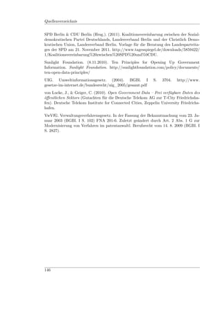 Quellenverzeichnis


SPD Berlin & CDU Berlin (Hrsg.). (2011). Koalitionsvereinbarung zwischen der Sozial-
demokratischen Partei Deutschlands, Landesverband Berlin und der Christlich Demo-
kratischen Union, Landesverband Berlin. Vorlage für die Beratung des Landesparteita-
ges der SPD am 21. November 2011. http://www.tagesspiegel.de/downloads/5859422/
1/Koalitionsvereinbarung%20zwischen%20SPD%20und%0CDU.
Sunlight Foundation. (8.11.2010). Ten Principles for Opening Up Government
Information. Sunlight Foundation. http://sunlightfoundation.com/policy/documents/
ten-open-data-principles/
UIG. Umweltinformationsgesetz. (2004). BGBl. I              S.   3704.   http://www.
gesetze-im-internet.de/bundesrecht/uig_2005/gesamt.pdf
von Lucke, J., & Geiger, C. (2010). Open Government Data – Frei verfügbare Daten des
öﬀentlichen Sektors (Gutachten für die Deutsche Telekom AG zur T-City Friedrichsha-
fen). Deutsche Telekom Institute for Connected Cities, Zeppelin University Friedrichs-
hafen.
VwVfG. Verwaltungsverfahrensgesetz. In der Fassung der Bekanntmachung vom 23. Ja-
nuar 2003 (BGBl. I S. 102) FNA 201-6. Zuletzt geändert durch Art. 2 Abs. 1 G zur
Modernisierung von Verfahren im patentanwaltl. Berufsrecht vom 14. 8. 2009 (BGBl. I
S. 2827).




146
 