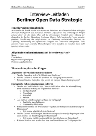  
Berliner Open Data Strategie                       	
                               Seite 1/3
                                            	
  



             Interview-Leitfaden
       Berliner Open Data Strategie
Hintergrundinformationen	
  
Im Rahmen der BODS werden eine Reihe von Interviews mit Verantwortlichen beteiligter
Behörden durchgeführt. Das Ziel dieses Interview-Leitfadens ist eine Sammlung von Fragen
anhand derer wir den Status Quo und die Erwartungen bezüglich einer Öffnung der
Datensätze der Berliner Verwaltung bestimmen können. Dabei werden die Fragen uns eine
fundierte Einschätzung der Möglichkeiten zur Einführung elektronischer Prozesse zur
Erfassung, Verarbeitung und öffentlichen Freigabe von Datensätzen ermöglichen. Falls
einzelne Fragen oder komplette Themenkomplexe nicht zutreffen, so brauchen diese nicht
beantwortet zu werden.


Allgemeine	
  Informationen	
  zum	
  Interviewpartner	
  
Name:
Kontaktdaten:
Organisationszugehörigkeit:
Position/Aufgabenbereich:


Themenkomplexe	
  der	
  Fragen	
  
Allgemeine	
  Informationen	
  zu	
  Datensätzen	
  
   •   Welche Datensätze stellen Sie öffentlich zur Verfügung?
   •   Welche Datensätze würden Sie potentiell zur Verfügung stellen wollen?
   •   Könnten Sie diese Datensätze bitte jeweils mit wenigen Sätzen charakterisieren?

Strategische	
  Rahmenbedingungen	
  in	
  Berlin	
  
   •   Welche Vor- und Nachteile, bzw. Chancen und Risiken sehen Sie bei der Öffnung
       Ihrer Datensätze in Bezug auf folgende vier Bereiche?
           o Zivilgesellschaft
           o Verwaltung
           o Wirtschaft
           o Medien
   •   Aus welchen Gründen stellen Sie Daten zur Verfügung?
           o Rechtliche Verpflichtungen
           o Anderweitige Motivation
   •   Gibt es in Ihrem Haus ein strukturiertes Vorgehen zur strategischen Bereitstellung von
       Datensätzen?
           o Gibt es eine schriftlich fixierte Strategie?
   •   Welche Gesetze, Verordnungen, Arbeitsanweisungen oder sonstige Regelungen haben
       einen Einfluss auf Ihren Umgang mit Datensätzen?
           o Gibt es eine Gebührenordnung für die Bereitstellung von Datensätzen?
   •   Könnten Sie diese bitte beschreiben, bzw. uns Material dazu zur Verfügung stellen?
 