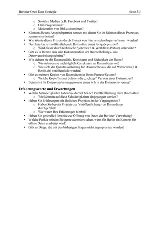  
Berliner Open Data Strategie                       	
                             Seite 3/3
                                            	
  

          o Sozialen Medien (z.B. Facebook und Twitter)
          o Chat-Programmen?
          o Moderation von Diskussionsforen?
   •   Könnten Sie uns Ansprechpartner nennen mit denen Sie im Rahmen dieses Prozesses
       zusammenarbeiten?
   •   Wie könnte dieser Prozess durch Einsatz von Internettechnologie verbessert werden?
   •   Durchlaufen zu veröffentlichende Datensätze einen Freigabeprozess?
          o Wird dieser durch technische Systeme (z.B. Workflow-Portale) unterstützt?
   •   Gibt es in Ihrem Haus eine Dokumentation der Datenerhebungs- und
       Datenverarbeitungsschritte?
   •   Wie sichern sie die Datenqualität, Konsistenz und Richtigkeit der Daten?
          o Wie nehmen sie nachträglich Korrekturen an Datensätzen vor?
          o Wie sieht die Qualitätssicherung für Dokumente aus, die auf Webseiten (z.B.
               Berlin.de) veröffentlicht werden?
   •   Gibt es mehrere Kopien von Datensätzen in Ihrem Prozess/System?
          o Welche Kopie/Instanz definiert die „richtige“ Version eines Datensatzes?
   •   Beinhaltet Ihr Datenverarbeitungsprozess einen Schritt der Datenarchivierung?

Erfahrungswerte	
  und	
  Erwartungen	
  
   •   Welche Schwierigkeiten haben Sie derzeit bei der Veröffentlichung Ihrer Datensätze?
           o Wie könnten auf diese Schwierigkeiten eingegangen werden?
   •   Haben Sie Erfahrungen mit ähnlichen Projekten in der Vergangenheit?
           o Haben Sie bereits Projekte zur Veröffentlichung von Datensätzen
               durchgeführt?
           o Wie waren Ihre Erfahrungen hierbei?
   •   Haben Sie generelle Hinweise zur Öffnung von Daten der Berliner Verwaltung?
   •   Welche Punkte würden Sie gerne adressiert sehen, wenn für Berlin ein Konzept für
       offene Daten erarbeitet wird?
   •   Gibt es Dinge, die mit den bisherigen Fragen nicht angesprochen wurden?
 
