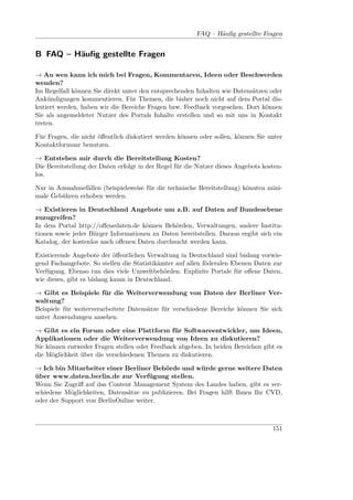 FAQ – Häuﬁg gestellte Fragen


B FAQ – Häuﬁg gestellte Fragen

→ An wen kann ich mich bei Fragen, Kommentaren, Ideen oder Beschwerden
wenden?
Im Regelfall können Sie direkt unter den entsprechenden Inhalten wie Datensätzen oder
Ankündigungen kommentieren. Für Themen, die bisher noch nicht auf dem Portal dis-
kutiert werden, haben wir die Bereiche Fragen bzw. Feedback vorgesehen. Dort können
Sie als angemeldeter Nutzer des Portals Inhalte erstellen und so mit uns in Kontakt
treten.

Für Fragen, die nicht öﬀentlich diskutiert werden können oder sollen, können Sie unter
Kontaktformuar benutzen.

→ Entstehen mir durch die Bereitstellung Kosten?
Die Bereitstellung der Daten erfolgt in der Regel für die Nutzer dieses Angebots kosten-
los.

Nur in Ausnahmefällen (beispielsweise für die technische Bereitstellung) könnten mini-
male Gebühren erhoben werden.

→ Existieren in Deutschland Angebote um z.B. auf Daten auf Bundesebene
zuzugreifen?
In dem Portal http://oﬀenedaten.de können Behörden, Verwaltungen, andere Institu-
tionen sowie jeder Bürger Informationen zu Daten bereitstellen. Daraus ergibt sich ein
Katalog, der kostenlos nach oﬀenen Daten durchsucht werden kann.

Existierende Angebote der öﬀentlichen Verwaltung in Deutschland sind bislang vorwie-
gend Fachangebote. So stellen die Statistikämter auf allen föderalen Ebenen Daten zur
Verfügung. Ebenso tun dies viele Umweltbehörden. Explizite Portale für oﬀene Daten,
wie dieses, gibt es bislang kaum in Deutschland.

→ Gibt es Beispiele für die Weiterverwendung von Daten der Berliner Ver-
waltung?
Beispiele für weiterverarbeitete Datensätze für verschiedene Bereiche können Sie sich
unter Anwendungen ansehen.

→ Gibt es ein Forum oder eine Plattform für Softwareentwickler, um Ideen,
Applikationen oder die Weiterverwendung von Ideen zu diskutieren?
Sie können entweder Fragen stellen oder Feedback abgeben. In beiden Bereichen gibt es
die Möglichkeit über die verschiedenen Themen zu diskutieren.

→ Ich bin Mitarbeiter einer Berliner Behörde und würde gerne weitere Daten
über www.daten.berlin.de zur Verfügung stellen.
Wenn Sie Zugriﬀ auf das Content Management System des Landes haben, gibt es ver-
schiedene Möglichkeiten, Datensätze zu publizieren. Bei Fragen hilft Ihnen Ihr CVD,
oder der Support von BerlinOnline weiter.



                                                                                    151
 