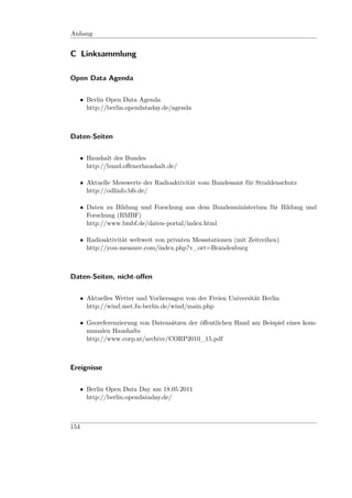 Anhang


C Linksammlung

Open Data Agenda


      • Berlin Open Data Agenda
        http://berlin.opendataday.de/agenda



Daten-Seiten


      • Haushalt des Bundes
        http://bund.oﬀenerhaushalt.de/

      • Aktuelle Messwerte der Radioaktivität vom Bundesamt für Strahlenschutz
        http://odlinfo.bfs.de/

      • Daten zu Bildung und Forschung aus dem Bundesministerium für Bildung und
        Forschung (BMBF)
        http://www.bmbf.de/daten-portal/index.html

      • Radioaktivität weltweit von privaten Messstationen (mit Zeitreihen)
        http://you-measure.com/index.php?v_ort=Brandenburg



Daten-Seiten, nicht-oﬀen


      • Aktuelles Wetter und Vorhersagen von der Freien Universität Berlin
        http://wind.met.fu-berlin.de/wind/main.php

      • Georeferenzierung von Datensätzen der öﬀentlichen Hand am Beispiel eines kom-
        munalen Haushalts
        http://www.corp.at/archive/CORP2010_15.pdf



Ereignisse


      • Berlin Open Data Day am 18.05.2011
        http://berlin.opendataday.de/



154
 