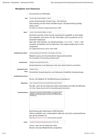 - Bearbeiten - Datenpakete - Datenregister Berlin                                    http://datenregister.berlin.de/package/edit/anzahl-industriebescha...


                    Metadaten zum Datensatz

                                           *   kennzeichnet ein Pﬂichtfeld.

                                      Titel*   Anzahl Industriebeschäftigter in Berlin

                                               Kurzer bezeichnender Freitext (max. 256 Zeichen).
                                               Soll eindeutig auf den Inhalt schließen lassen. Die Beschreibung erfolgt
                                               weiter unten.
                                               Z.B. Wahl zum Berliner Abgeordnetenhaus 2006


                                    Name *     anzahl-industriebeschaftigter-in-berlin

                                               Der Name wird fast immer korrekt automatisch ausgefüllt. Er wird später
                                               nicht geändert, auch wenn sich der Titel ändert und ist praktisch nur für
                                               Entwickler bedeutend.
                                               Zwei oder mehr Zeichen, nur Kleinbuchstaben, 'a-z', '0-9', '-' und '_'. Soll
                                               trotzdem verständlich sein für Menschen. Eine spätere Änderung ist nicht
                                               vorgesehen.
                                               Z.B. abgeordnetenhaus-berlin-wahl-2006


                  Veröffentlichende Stelle *   Senatsverwaltung für Wirtschaft, Technologie und Frauen

                                               Möglichst genau die Verantwortliche Organisationseinheit
                                               Z.B. Umweltamt Charlottenburg-Wilmersdorf


                           Kontakt-Email *     Edelgard.Hesse@senwtf.berlin.de

                                               Ansprechpartner zum Datensatz sind unter dieser Email zu erreichen.

                       Kontaktinformation      Edelgard Hesse

                                     Name
                                               Persönlicher Ansprechpartner zum Datensatz (inhaltliche Verantwortung).

                  Veröffentlichende Person

                                               Person, die lediglich für Veröffentlichung zuständig ist.

                               Webadresse      http://www.berlin.de/sen/wirtschaft/daten/berichte.html

                                               Die URL, unter der der Datensatz näher beschrieben wird (URL der Behörde).
                                               z.B. http://www.statistik-berlin-brandenburg.de/Statistiken/


                         Kurzbeschreibung      Jahresdurchschnittswerte Beschäftigter im produzierenden
                                               Gewerbe im Zeitraum 1995 bis 2010. Grundlage für die
                                               Angaben sind Auswertungen des Amtes für Statistik Berlin-
                                               Brandeburg.




                                               Beschreibung des Datensatzes (1000 Zeichen).
                                               Soll kurz gehalten sein, insbesondere sollte der erste Satz zusammenfassen,
                                               was genau enthalten ist.
                                               Das sog. Markdown Format kann genutzt werden.


                                    Lizenz*     Creative Commons Namensnennung 3.0 (CC-BY)


                                               Lizenz, unter der der Datensatz steht.
                                               Derzeit sind zwei Möglichkeiten vorgesehen:


2 of 3                                                                                                                                    25.10.11 12:12
 