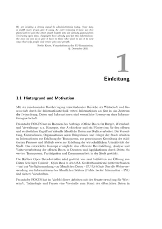 We are sending a strong signal to administrations today. Your data
is worth more if you give it away. So start releasing it now: use this
framework to join the other smart leaders who are already gaining from
embracing open data. Taxpayers have already paid for this information,
the least we can do is give it back to those who want to use it in new
ways that help people and create jobs and growth.
                   Neelie Kroes, Vizepräsidentin der EU-Kommission,
                                              12. Dezember 2011




                                                                              1
                                                                         Einleitung


1.1 Hintergrund und Motivation

Mit der zunehmenden Durchdringung verschiedenster Bereiche der Wirtschaft und Ge-
sellschaft durch die Informationstechnik treten Informationen als Gut in das Zentrum
der Betrachtung. Daten und Informationen sind wesentliche Ressourcen einer Informa-
tionsgesellschaft.
Fraunhofer FOKUS hat im Rahmen des Auftrags »Oﬀene Daten für Bürger, Wirtschaft
und Verwaltung« u. a. Konzepte, eine Architektur und ein Pilotsystem für den oﬀenen
und verlässlichen Zugriﬀ auf aktuelle öﬀentliche Daten aus Berlin erarbeitet. Die Verwal-
tung, Unternehmen, Organisationen sowie Bürgerinnen und Bürger der Stadt erhalten
so Informationen zur Erhöhung der Transparenz, zur gemeinsamen Gestaltung der städ-
tischen Prozesse und Abläufe sowie zur Erhöhung der wirtschaftlichen Attraktivität der
Stadt. Das entwickelte Konzept ermöglicht eine eﬃziente Bereitstellung, Analyse und
Weiterverarbeitung der oﬀenen Daten in Diensten und Applikationen durch Dritte. So
werden Transparenz, Partizipation und Zusammenarbeit in der Stadt gestärkt.
Die Berliner Open Data-Initiative wird gestützt von zwei Initiativen zur Öﬀnung von
Daten beliebiger Couleur – Open Data in den USA, Großbritannien und weiteren Staaten
– und zur Verfügbarmachung von öﬀentlichen Daten – EU-Richtlinie über die Weiterver-
wendung von Informationen des öﬀentlichen Sektors (Public Sector Information – PSI)
und weitere Vorschriften.
Fraunhofer FOKUS hat im Vorfeld dieser Arbeiten mit der Senatsverwaltung für Wirt-
schaft, Technologie und Frauen eine Vorstudie zum Stand der öﬀentlichen Daten in
 