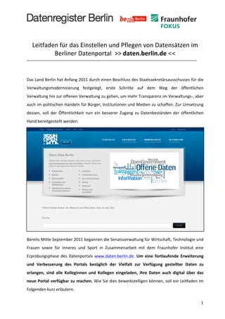  
	
  


       Leitfaden	
  für	
  das	
  Einstellen	
  und	
  Pflegen	
  von	
  Datensätzen	
  im	
  
               Berliner	
  Datenportal	
  	
  >>	
  daten.berlin.de	
  <<	
  
                                                                                                                                                  	
  
                                                                                                                                                  	
  	
  
Das	
  Land	
  Berlin	
  hat	
  Anfang	
  2011	
  durch	
  einen	
  Beschluss	
  des	
  Staatssekretärsausschusses	
  für	
  die	
  
Verwaltungsmodernisierung	
   festgelegt,	
   erste	
   Schritte	
   auf	
   dem	
   Weg	
   der	
   öffentlichen	
  
Verwaltung	
   hin	
   zur	
   offenen	
   Verwaltung	
   zu	
   gehen,	
   um	
   mehr	
   Transparenz	
   im	
   Verwaltungs-­‐,	
   aber	
  
auch	
  im	
  politischen	
  Handeln	
  für	
  Bürger,	
  Institutionen	
  und	
  Medien	
  zu	
  schaffen.	
  Zur	
  Umsetzung	
  
dessen,	
   soll	
   der	
   Öffentlichkeit	
   nun	
   ein	
   besserer	
   Zugang	
   zu	
   Datenbeständen	
   der	
   öffentlichen	
  
Hand	
  bereitgestellt	
  werden.	
  	
  




Bereits	
   Mitte	
   September	
   2011	
   begannen	
   die	
   Senatsverwaltung	
   für	
   Wirtschaft,	
   Technologie	
   und	
  
Frauen	
   sowie	
   für	
   Inneres	
   und	
   Sport	
   in	
   Zusammenarbeit	
   mit	
   dem	
   Fraunhofer	
   Institut	
   eine	
  
Erprobungsphase	
   des	
   Datenportals	
   www.daten.berlin.de.	
   Um	
   eine	
   fortlaufende	
   Erweiterung	
  
und	
   Verbesserung	
   des	
   Portals	
   bezüglich	
   der	
   Vielfalt	
   zur	
   Verfügung	
   gestellter	
   Daten	
   zu	
  
erlangen,	
   sind	
   alle	
   Kolleginnen	
   und	
   Kollegen	
   eingeladen,	
   ihre	
   Daten	
   auch	
   digital	
   über	
   das	
  
neue	
   Portal	
   verfügbar	
   zu	
   machen.	
  Wie	
  Sie	
  dies	
  bewerkstelligen	
  können,	
  soll	
  ein	
  Leitfaden	
  im	
  
Folgenden	
  kurz	
  erläutern.	
  

	
                                                                                                                                             1	
  
 