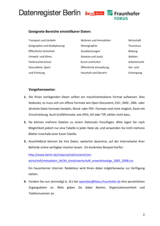  
	
  
              Geeignete	
  Bereiche	
  einstellbarer	
  Daten:	
  

              Transport	
  und	
  Verkehr	
   	
                      	
                            	
  	
  	
  	
  	
  	
  	
  Wohnen	
  und	
  Immobilien	
   	
                                   	
  	
  	
  	
  	
  	
  	
  Wirtschaft	
  
              Geographie	
  und	
  Stadtplanung	
   	
                                              	
  	
  	
  	
  	
  	
  	
  Demographie	
  	
                                      	
     	
     	
  	
  	
  	
  	
  	
  	
  Tourismus	
  
              Öffentliche	
  Sicherheit	
   	
                        	
                            	
  	
  	
  	
  	
  	
  	
  Sozialleistungen	
                                     	
     	
     	
  	
  	
  	
  	
  	
  	
  Bildung	
  
              Umwelt-­‐	
  und	
  Klima	
                      	
     	
                            	
  	
  	
  	
  	
  	
  	
  Gesetze	
  und	
  Justiz	
   	
                               	
     	
  	
  	
  	
  	
  	
  	
  Wahlen	
  
              Verbraucherschutz	
                              	
     	
  	
  	
  	
  	
  	
  	
  	
  	
  	
  	
  	
  	
  	
  	
  	
  	
  	
  	
  	
  	
  Kunst	
  und	
  Kultur	
     	
     	
     	
  	
  	
  	
  	
  	
  	
  Arbeitsmarkt	
  
              Gesundheit,	
  Sport	
  	
  	
                   	
     	
                            	
  	
  	
  	
  	
  	
  	
  Öffentliche	
  Verwaltung,	
  	
                              	
     	
  	
  	
  	
  	
  	
  	
  Ver-­‐	
  und	
  	
  
              und	
  Erholung	
   	
                           	
     	
                            	
  	
  	
  	
  	
  	
  	
  Haushalt	
  und	
  Steuern	
  	
                              	
     	
  	
  	
  	
  	
  	
  	
  Entsorgung	
  
	
            	
  	
  	
  	
  	
  	
  	
  	
  
              	
                                 	
     	
     	
     	
                            	
                            	
                            	
                     	
     	
     	
  

              Vorgehensweise:	
  
       1. Die	
   Ihnen	
   vorliegenden	
   Daten	
   sollten	
   ein	
   maschinenlesbares	
   Format	
   aufweisen.	
   Dies	
  
              bedeutet,	
  es	
  muss	
  sich	
  um	
  offene	
  Formate	
  wie	
  Open	
  Document,	
  CSV-­‐,	
  KMZ-­‐,	
  XML-­‐	
  oder	
  
              ähnliche	
  Datei-­‐Formate	
  handeln,	
  Word-­‐	
  oder	
  PDF-­‐	
  Formate	
  sind	
  nicht	
  möglich,	
  Excel	
  mit	
  
              Einschränkung.	
  Auch	
  Grafikformate,	
  wie	
  JPEG,	
  Gif	
  oder	
  Tiff,	
  zählen	
  nicht	
  dazu.	
  

       2.	
   Sie	
   können	
   mehrere	
   Dateien	
   zu	
   einem	
   Datensatz	
   hinzufügen.	
   Bitte	
   legen	
   Sie	
   nach	
  
              Möglichkeit	
  jedoch	
  nur	
  eine	
  Tabelle	
  in	
  jeder	
  Datei	
  ab,	
  und	
  verwenden	
  Sie	
  nicht	
  mehrere	
  
              Blätter	
  innerhalb	
  einer	
  Excel-­‐Tabelle.	
  

       3.	
   Anschließend	
   können	
   Sie	
   ihre	
   Daten,	
   weiterhin	
   dezentral,	
   auf	
   der	
   Internetseite	
   Ihrer	
  
              Behörde	
  online	
  verfügbar	
  machen	
  lassen.	
  	
  Ein	
  konkretes	
  Beispiel	
  hierfür:	
  	
  

              http://www.berlin.de/imperia/md/content/sen-­‐
              wirtschaft/metadaten_itk/ikt_kreativiwrtschaft_erwerbstaetige_2005_2008.csv	
  

              Ein	
   hausinterner	
   Internet-­‐	
   Redakteur	
   wird	
   Ihnen	
   dabei	
   möglicherweise	
   zur	
   Verfügung	
  
              stehen.	
  

       4. Fordern	
  Sie	
  nun	
  (einmalig)	
  (z.	
  Zt.)	
  bei	
  opendata@fokus.fraunhofer.de	
  Ihre	
  persönlichen	
  
              Zugangsdaten	
   an.	
   Bitte	
   geben	
   Sie	
   dabei	
   Namen,	
   Organisationseinheit	
   und	
  
              Telefonnummer	
  an.	
  

       	
  

       	
  
	
                                                                                                                                                                                                                                                          2	
  
 