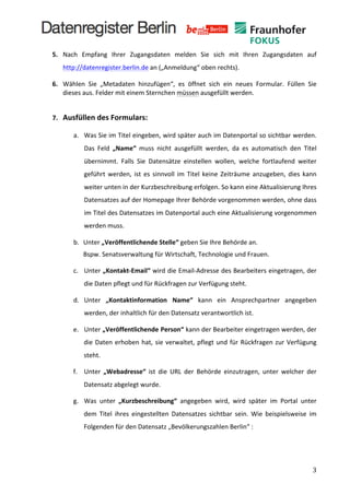  
       5. Nach	
   Empfang	
   Ihrer	
   Zugangsdaten	
   melden	
   Sie	
   sich	
   mit	
   Ihren	
   Zugangsdaten	
   auf	
  
            http://datenregister.berlin.de	
  an	
  („Anmeldung“	
  oben	
  rechts).	
  

       6. Wählen	
   Sie	
   „Metadaten	
   hinzufügen“,	
   es	
   öffnet	
   sich	
   ein	
   neues	
   Formular.	
   Füllen	
   Sie	
  
          dieses	
  aus.	
  Felder	
  mit	
  einem	
  Sternchen	
  müssen	
  ausgefüllt	
  werden.	
  	
  
            	
  
       7. Ausfüllen	
  des	
  Formulars:	
  	
  

                   a. Was	
  Sie	
  im	
  Titel	
  eingeben,	
  wird	
  später	
  auch	
  im	
  Datenportal	
  so	
  sichtbar	
  werden.	
  
                          Das	
   Feld	
   „Name“	
   muss	
   nicht	
   ausgefüllt	
   werden,	
   da	
   es	
   automatisch	
   den	
   Titel	
  
                          übernimmt.	
   Falls	
   Sie	
   Datensätze	
   einstellen	
   wollen,	
   welche	
   fortlaufend	
   weiter	
  
                          geführt	
   werden,	
   ist	
   es	
   sinnvoll	
   im	
   Titel	
   keine	
   Zeiträume	
   anzugeben,	
   dies	
   kann	
  
                          weiter	
  unten	
  in	
  der	
  Kurzbeschreibung	
  erfolgen.	
  So	
  kann	
  eine	
  Aktualisierung	
  Ihres	
  
                          Datensatzes	
  auf	
  der	
  Homepage	
  Ihrer	
  Behörde	
  vorgenommen	
  werden,	
  ohne	
  dass	
  
                          im	
   Titel	
   des	
   Datensatzes	
   im	
   Datenportal	
   auch	
   eine	
   Aktualisierung	
   vorgenommen	
  
                          werden	
  muss.	
  

                   b.	
   Unter	
  „Veröffentlichende	
  Stelle“	
  geben	
  Sie	
  Ihre	
  Behörde	
  an.	
  	
  
                          Bspw.	
  Senatsverwaltung	
  für	
  Wirtschaft,	
  Technologie	
  und	
  Frauen.	
  

                   c. Unter	
  „Kontakt-­‐Email“	
  wird	
  die	
  Email-­‐Adresse	
  des	
  Bearbeiters	
  eingetragen,	
  der	
  
                          die	
  Daten	
  pflegt	
  und	
  für	
  Rückfragen	
  zur	
  Verfügung	
  steht.	
  

                   d. Unter	
   „Kontaktinformation	
   Name“	
   kann	
   ein	
   Ansprechpartner	
   angegeben	
  
                          werden,	
  der	
  inhaltlich	
  für	
  den	
  Datensatz	
  verantwortlich	
  ist.	
  

                   e. Unter	
  „Veröffentlichende	
  Person“	
  kann	
  der	
  Bearbeiter	
  eingetragen	
  werden,	
  der	
  
                          die	
   Daten	
   erhoben	
   hat,	
   sie	
   verwaltet,	
   pflegt	
   und	
   für	
   Rückfragen	
   zur	
   Verfügung	
  
                          steht.	
  	
  

                   f. Unter	
   „Webadresse“	
   ist	
   die	
   URL	
   der	
   Behörde	
   einzutragen,	
   unter	
   welcher	
   der	
  
                          Datensatz	
  abgelegt	
  wurde.	
  

                   g. Was	
   unter	
   „Kurzbeschreibung“	
   angegeben	
   wird,	
   wird	
   später	
   im	
   Portal	
   unter	
  
                          dem	
   Titel	
   ihres	
   eingestellten	
   Datensatzes	
   sichtbar	
   sein.	
   Wie	
   beispielsweise	
   im	
  
                          Folgenden	
  für	
  den	
  Datensatz	
  „Bevölkerungszahlen	
  Berlin“	
  :	
  

                   	
  


	
                                                                                                                                                     3	
  
 