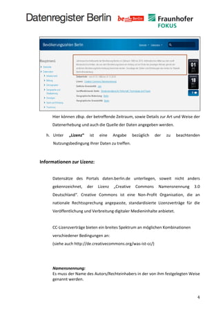  
                  	
  

                  	
  




                         Hier	
  können	
  zBsp.	
  der	
  betreffende	
  Zeitraum,	
  sowie	
  Details	
  zur	
  Art	
  und	
  Weise	
  der	
  
                         Datenerhebung	
  und	
  auch	
  die	
  Quelle	
  der	
  Daten	
  angegeben	
  werden.	
  	
  

                  h. Unter	
          „Lizenz“	
      ist	
     eine	
     Angabe	
     bezüglich	
       der	
     zu	
     beachtenden	
  
                          Nutzungsbedingung	
  Ihrer	
  Daten	
  zu	
  treffen.	
  	
  

                  	
  


              Informationen	
  zur	
  Lizenz:	
  
       	
  
                         Datensätze	
   des	
   Portals	
   daten.berlin.de	
   unterliegen,	
   soweit	
   nicht	
   anders	
  
                         gekennzeichnet,	
   der	
   Lizenz	
   „Creative	
   Commons	
   Namensnennung	
   3.0	
  
                         Deutschland“.	
   Creative	
   Commons	
   ist	
   eine	
   Non-­‐Profit	
   Organisation,	
   die	
   an	
  
                         nationale	
   Rechtssprechung	
   angepasste,	
   standardisierte	
   Lizenzverträge	
   für	
   die	
  
                         Veröffentlichung	
  und	
  Verbreitung	
  digitaler	
  Medieninhalte	
  anbietet.	
  	
  
                         	
  
                         CC-­‐Lizenzverträge	
  bieten	
  ein	
  breites	
  Spektrum	
  an	
  möglichen	
  Kombinationen	
  
                         verschiedener	
  Bedingungen	
  an:	
  	
  
                         (siehe	
  auch	
  http://de.creativecommons.org/was-­‐ist-­‐cc/)	
  
                         	
  
                         	
  
                         Namensnennung:	
  	
  	
  
                         Es	
  muss	
  der	
  Name	
  des	
  Autors/Rechteinhabers	
  in	
  der	
  von	
  ihm	
  festgelegten	
  Weise	
  
                         genannt	
  werden.	
  
                         	
  

	
                                                                                                                                              4	
  
 