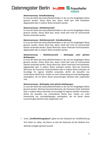  
              Namensnennung	
  -­‐	
  KeineBearbeitung:	
  
              Es	
  muss	
  der	
  Name	
  des	
  Autors/Rechteinhabers	
  in	
  der	
  von	
  ihm	
  festgelegten	
  Weise	
  
              genannt	
   werden.	
   Dieses	
   Werk	
   bzw.	
   dieser	
   Inhalt	
   darf	
   nicht	
   bearbeitet,	
  
              abgewandelt	
  oder	
  in	
  anderer	
  Weise	
  verändert	
  werden.	
  
              	
  
              Namensnennung	
  –	
  NichtKommerziell:	
  	
  
              Es	
  muss	
  der	
  Name	
  des	
  Autors/Rechteinhabers	
  in	
  der	
  von	
  ihm	
  festgelegten	
  Weise	
  
              genannt	
   werden.	
   Dieses	
   Werk	
   bzw.	
   dieser	
   Inhalt	
   darf	
   nicht	
   für	
   kommerzielle	
  
              Zwecke	
  verwendet	
  werden.	
  
              	
  
              Namensnennung	
  –	
  NichtKommerziell	
  –	
  KeineBearbeitung:	
  	
  
              Es	
  muss	
  der	
  Name	
  des	
  Autors/Rechteinhabers	
  in	
  der	
  von	
  ihm	
  festgelegten	
  Weise	
  
              genannt	
   werden.	
   Dieses	
   Werk	
   bzw.	
   dieser	
   Inhalt	
   darf	
   nicht	
   für	
   kommerzielle	
  
              Zwecke	
  verwendet	
  werden.	
  Dieses	
  Werk	
  bzw.	
  dieser	
  Inhalt	
  darf	
  nicht	
  bearbeitet,	
  
              abgewandelt	
  oder	
  in	
  anderer	
  Weise	
  verändert	
  werden.	
  
              	
  
              Namensnennung	
   –	
   NichtKommerziell	
   –	
   Weitergabe	
   unter	
   gleichen	
  
              Bedingungen:	
  	
  
              Es	
  muss	
  der	
  Name	
  des	
  Autors/Rechteinhabers	
  in	
  der	
  von	
  ihm	
  festgelegten	
  Weise	
  
              genannt	
   werden.	
   Dieses	
   Werk	
   bzw.	
   dieser	
   Inhalt	
   darf	
   nicht	
   für	
   kommerzielle	
  
              Zwecke	
  verwendet	
  werden.	
  Dieses	
  Werk	
  bzw.	
  dieser	
  Inhalt	
  darf	
  nicht	
  bearbeitet,	
  
              abgewandelt	
   oder	
   in	
   anderer	
   Weise	
   verändert	
   werden.	
   Wird	
   das	
   lizenzierte	
  
              Werk	
  bzw.	
  der	
  lizenzierte	
  Inhalt	
  bearbeitet	
  oder	
  in	
  anderer	
  Weise	
  erkennbar	
  als	
  
              Grundlage	
   für	
   eigenes	
   Schaffen	
   verwendet,	
   dürfen	
   die	
   daraufhin	
   neu	
  
              entstandenen	
  Werke	
  bzw.	
  Inhalte	
  nur	
  unter	
  Verwendung	
  von	
  Lizenzbedingungen	
  
              weitergeben,	
   die	
   mit	
   denen	
   dieses	
   Lizenzvertrages	
   identisch	
   oder	
   vergleichbar	
  
              sind.	
  
              	
  
              Namensnennung	
  –	
  Weitergabe	
  unter	
  gleichen	
  Bedingungen:	
  	
  
              Es	
  muss	
  der	
  Name	
  des	
  Autors/Rechteinhabers	
  in	
  der	
  von	
  ihm	
  festgelegten	
  Weise	
  
              genannt	
  werden.	
  Wird	
  das	
  lizenzierte	
  Werk	
  bzw.	
  der	
  lizenzierte	
  Inhalt	
  	
  bearbeitet	
  
              oder	
   in	
   anderer	
   Weise	
   erkennbar	
   als	
   Grundlage	
   für	
   eigenes	
   Schaffen	
   verwendet,	
  
              dürfen	
   die	
   daraufhin	
   neu	
   entstandenen	
   Werke	
   bzw.	
   Inhalte	
   nur	
   unter	
  
              Verwendung	
   von	
   Lizenzbedingungen	
   weitergeben,	
   die	
   mit	
   denen	
   dieses	
  
              Lizenzvertrages	
  identisch	
  oder	
  vergleichbar	
  sind.	
  
              	
  
       	
  
       	
  
       	
  
       	
  
       i.     Unter	
  „Veröffentlichungsdatum“	
  geben	
  Sie	
  den	
  Zeitpunkt	
  der	
  Veröffentlichung	
  
              Ihrer	
  Daten	
  an.	
  (zBsp.:	
  das	
  Datum	
  an	
  dem	
  der	
  Datensatz	
  auf	
  der	
  Website	
  ihrer	
  
              Behörde	
  verfügbar	
  gemacht	
  wurde)	
  


	
                                                                                                                                     5	
  
 