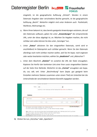  
                         eingeteilt,	
   ist	
   die	
   geographische	
   Auflösung	
   „Ortsteil“.	
   Werden	
   in	
   einem	
  
                         Datensatz	
   Angaben	
   über	
   verschiedene	
   Bezirke	
   gemacht,	
   ist	
   die	
   geographische	
  
                         Auflösung	
   „Bezirk“.	
   Weiterhin	
   möglich	
   sind	
   unter	
   Anderem	
   auch	
   	
   Postleitzahl,	
  
                         Wahlkreis,	
  Wohnanlage	
  etc.	
  

                  q. Wenn	
  Ihnen	
  bekannt	
  ist,	
  dass	
  bereits	
  geeignete	
  Anwendungen	
  existieren,	
  die	
  auf	
  
                         den	
   Datensatz	
   aufbauen,	
   geben	
   Sie	
   unter	
   „Anwendungen“	
   die	
   entsprechende	
  
                         URL,	
   unter	
   der	
   diese	
   abgelegt	
   ist,	
   an.	
   Möchten	
   Sie	
   Angaben	
   machen,	
   die	
   nicht	
  
                         sichtbar	
  sein	
  sollen	
  können	
  Sie	
  dies	
  unter	
  „Sonstiges“	
  tun.	
  

                  r. Unter	
   „Status“	
   aktivieren	
   Sie	
   den	
   eingestellten	
   Datensatz,	
   somit	
   wird	
   er	
  
                         anschließend	
   im	
   Datenportal	
   auch	
   sichtbar	
   gemacht.	
   Wenn	
   Sie	
   den	
   Datensatz	
  
                         allerdings	
  noch	
  nicht	
  sichtbar	
  machen	
  wollen,	
  weil	
  Sie	
  ihn	
  bspw.	
  noch	
  ergänzen	
  
                         oder	
  weiter	
  bearbeiten	
  möchten,	
  wählen	
  Sie	
  „deaktiviert“	
  und	
  „Abbrechen“!	
  

                  s. Unter	
   dem	
   Abschnitt	
   „Dateien“	
   ist	
   zunächst	
   die	
   URL	
   der	
   Datei	
   einzugeben.	
  
                         Kopieren	
  Sie	
  hierfür	
  den	
  konkreten	
  Link	
  einer	
  Ihrer	
  zuvor	
  eingestellten	
  Dateien	
  
                         auf	
   der	
   Seite	
   ihrer	
   Behörde.	
   Weiterhin	
   ist	
   das	
   „Format“	
   anzugeben	
   wie	
   bspw.	
  
                         xls;	
   csv;	
   odt;	
   xml.	
   Unter	
   „Beschreibung“	
   kann	
   (bspw.	
   gut	
   geeignet	
   beim	
  
                         Einstellen	
  mehrerer	
  Dateien	
  zusammen	
  unter	
  einem	
  Titel)	
  ein	
  Untertitel	
  der	
  die	
  
                         Unterschiede	
  der	
  verschiedenen	
  Dateien	
  klarstellt	
  angegeben	
  werden.	
  
	
  
                  	
  
           	
  
           	
  
           	
  
	
  
	
  
	
  
	
  
	
  
	
  
	
  
	
  
	
  
	
  
       8. Klicken	
  Sie	
  nun	
  „Vorschau“	
  oder	
  „Speichern“.	
  




	
                                                                                                                                                       7	
  
 
