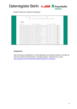  
       Beispiel:	
  Datensatz	
  „20	
  grüne	
  Hauptwege“	
  
       	
  




       	
  
       	
  
       	
  
       SimpleSearch	
  
       	
  
        Wenn	
  Sie	
  bereits	
  SimpleSearch	
  	
  aus	
  dem	
  Baukasten	
  von	
  Imperia	
  einsetzen,	
  so	
  finden	
  Sie	
  
        dort	
  eine	
  einfache	
  Exportfunktion	
  in	
  das	
  Datenregister.	
  Hinweise	
  hierzu	
  unter:	
  
        http://support.berlin.de/wiki/index.php/SimpleSearch_OpenData	
  
       	
  
       	
  
       	
  
       	
  
       	
  
       	
  




	
                                                                                                                                       9	
  
 