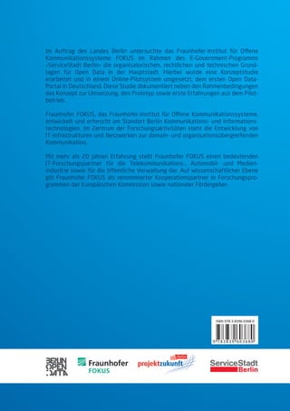 Im Auftrag des Landes Berlin untersuchte das Fraunhofer-Institut für Ofene
Kommunikationssysteme FOKUS im Rahmen des E-Government-Programms
»ServiceStadt Berlin« die organisatorischen, rechtlichen und technischen Grund-
lagen für Open Data in der Hauptstadt. Hierbei wurde eine Konzeptstudie
erarbeitet und in einem Online-Pilotsystem umgesetzt, dem ersten Open Data-
Portal in Deutschland. Diese Studie dokumentiert neben den Rahmenbedingungen
das Konzept zur Umsetzung, den Prototyp sowie erste Erfahrungen aus dem Pilot-
betrieb.

Fraunhofer FOKUS, das Fraunhofer-Institut für Ofene Kommunikationssysteme,
entwickelt und erforscht am Standort Berlin Kommunikations- und Informations-
technologien. Im Zentrum der Forschungsaktivitäten steht die Entwicklung von
IT-Infrastrukturen und Netzwerken zur domain- und organisationsübergreifenden
Kommunikation.

Mit mehr als 20 Jahren Erfahrung stellt Fraunhofer FOKUS einen bedeutenden
IT-Forschungspartner für die Telekommunikations-, Automobil- und Medien-
industrie sowie für die öfentliche Verwaltung dar. Auf wissenschaftlicher Ebene
gilt Fraunhofer FOKUS als renommierter Kooperationspartner in Forschungspro-
grammen der Europäischen Kommission sowie nationaler Fördergeber.




                                                               ISBN 978-3-8396-0368-0




                                                              9 783839 603680
 