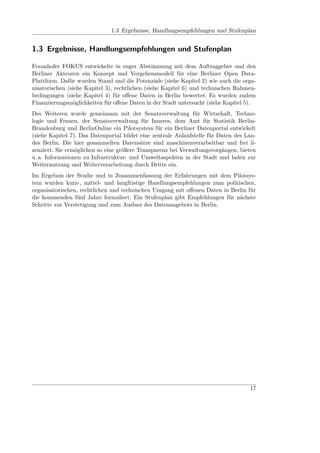 1.3 Ergebnisse, Handlungsempfehlungen und Stufenplan


1.3 Ergebnisse, Handlungsempfehlungen und Stufenplan

Fraunhofer FOKUS entwickelte in enger Abstimmung mit dem Auftraggeber und den
Berliner Akteuren ein Konzept und Vorgehensmodell für eine Berliner Open Data-
Plattform. Dafür wurden Stand und die Potenziale (siehe Kapitel 2) wie auch die orga-
nisatorischen (siehe Kapitel 3), rechtlichen (siehe Kapitel 6) und technischen Rahmen-
bedingungen (siehe Kapitel 4) für oﬀene Daten in Berlin bewertet. Es wurden zudem
Finanzierungsmöglichkeiten für oﬀene Daten in der Stadt untersucht (siehe Kapitel 5).
Des Weiteren wurde gemeinsam mit der Senatsverwaltung für Wirtschaft, Techno-
logie und Frauen, der Senatsverwaltung für Inneres, dem Amt für Statistik Berlin-
Brandenburg und BerlinOnline ein Pilotsystem für ein Berliner Datenportal entwickelt
(siehe Kapitel 7). Das Datenportal bildet eine zentrale Anlaufstelle für Daten des Lan-
des Berlin. Die hier gesammelten Datensätze sind maschinenverarbeitbar und frei li-
zenziert. Sie ermöglichen so eine größere Transparenz bei Verwaltungsvorgängen, bieten
u. a. Informationen zu Infrastruktur- und Umweltaspekten in der Stadt und laden zur
Weiternutzung und Weiterverarbeitung durch Dritte ein.
Im Ergebnis der Studie und in Zusammenfassung der Erfahrungen mit dem Pilotsys-
tem wurden kurz-, mittel- und langfristige Handlungsempfehlungen zum politischen,
organisatorischen, rechtlichen und technischen Umgang mit oﬀenen Daten in Berlin für
die kommenden fünf Jahre formuliert. Ein Stufenplan gibt Empfehlungen für nächste
Schritte zur Verstetigung und zum Ausbau des Datenangebots in Berlin.




                                                                                    17
 