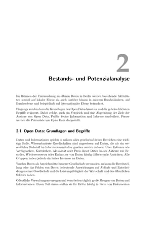 Bestands- und Potenzialanalyse
                                                                             2
Im Rahmen der Untersuchung zu oﬀenen Daten in Berlin werden bestehende Aktivitä-
ten sowohl auf lokaler Ebene als auch darüber hinaus in anderen Bundesländern, auf
Bundesebene und beispielhaft auf internationaler Ebene betrachtet.
Eingangs werden dazu die Grundlagen des Open Data-Ansatzes und die gebräuchlichsten
Begriﬀe erläutert. Dabei erfolgt auch ein Vergleich und eine Abgrenzung der Ziele der
Ansätze von Open Data, Public Sector Information und Informationsfreiheit. Ferner
werden die Potenziale von Open Data dargestellt.


2.1 Open Data: Grundlagen und Begriﬀe

Daten und Informationen spielen in nahezu allen gesellschaftlichen Bereichen eine wich-
tige Rolle. Wissensbasierte Gesellschaften sind angewiesen auf Daten, die als ein we-
sentlicher Rohstoﬀ im Informationszeitalter gesehen werden müssen. Über Faktoren wie
Verfügbarkeit, Korrektheit, Aktualität oder Preis dieser Daten haben Akteure wie Er-
steller, Wiederverwerter oder Endnutzer von Daten häuﬁg diﬀerierende Ansichten. Alle
Gruppen haben jedoch ein hohes Interesse an Daten.
Werden Daten als Antriebsmittel unserer Gesellschaft verstanden, so kann die Bereitstel-
lung oder das Fehlen von Daten bedeutende Auswirkungen auf Abläufe und Entschei-
dungen einer Gesellschaft und die Leistungsfähigkeit der Wirtschaft und des öﬀentlichen
Sektors haben.
Öﬀentliche Verwaltungen erzeugen und verarbeiten täglich große Mengen von Daten und
Informationen. Einen Teil davon stellen sie für Dritte häuﬁg in Form von Dokumenten
 