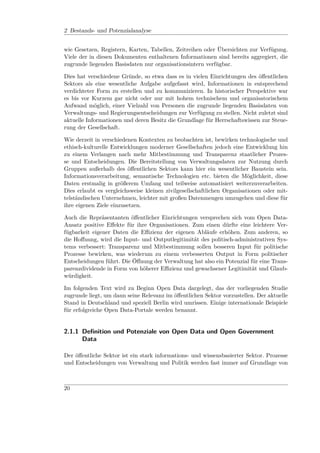 2 Bestands- und Potenzialanalyse


wie Gesetzen, Registern, Karten, Tabellen, Zeitreihen oder Übersichten zur Verfügung.
Viele der in diesen Dokumenten enthaltenen Informationen sind bereits aggregiert, die
zugrunde liegenden Basisdaten nur organisationsintern verfügbar.

Dies hat verschiedene Gründe, so etwa dass es in vielen Einrichtungen des öﬀentlichen
Sektors als eine wesentliche Aufgabe aufgefasst wird, Informationen in entsprechend
verdichteter Form zu erstellen und zu kommunizieren. In historischer Perspektive war
es bis vor Kurzem gar nicht oder nur mit hohem technischem und organisatorischem
Aufwand möglich, einer Vielzahl von Personen die zugrunde liegenden Basisdaten von
Verwaltungs- und Regierungsentscheidungen zur Verfügung zu stellen. Nicht zuletzt sind
aktuelle Informationen und deren Besitz die Grundlage für Herrschaftswissen zur Steue-
rung der Gesellschaft.

Wie derzeit in verschiedenen Kontexten zu beobachten ist, bewirken technologische und
ethisch-kulturelle Entwicklungen moderner Gesellschaften jedoch eine Entwicklung hin
zu einem Verlangen nach mehr Mitbestimmung und Transparenz staatlicher Prozes-
se und Entscheidungen. Die Bereitstellung von Verwaltungsdaten zur Nutzung durch
Gruppen außerhalb des öﬀentlichen Sektors kann hier ein wesentlicher Baustein sein.
Informationsverarbeitung, semantische Technologien etc. bieten die Möglichkeit, diese
Daten erstmalig in größerem Umfang und teilweise automatisiert weiterzuverarbeiten.
Dies erlaubt es vergleichsweise kleinen zivilgesellschaftlichen Organisationen oder mit-
telständischen Unternehmen, leichter mit großen Datenmengen umzugehen und diese für
ihre eigenen Ziele einzusetzen.

Auch die Repräsentanten öﬀentlicher Einrichtungen versprechen sich vom Open Data-
Ansatz positive Eﬀekte für ihre Organisationen. Zum einen dürfte eine leichtere Ver-
fügbarkeit eigener Daten die Eﬃzienz der eigenen Abläufe erhöhen. Zum anderen, so
die Hoﬀnung, wird die Input- und Outputlegitimität des politisch-administrativen Sys-
tems verbessert: Transparenz und Mitbestimmung sollen besseren Input für politische
Prozesse bewirken, was wiederum zu einem verbesserten Output in Form politischer
Entscheidungen führt. Die Öﬀnung der Verwaltung hat also ein Potenzial für eine Trans-
parenzdividende in Form von höherer Eﬃzienz und gewachsener Legitimität und Glaub-
würdigkeit.

Im folgenden Text wird zu Beginn Open Data dargelegt, das der vorliegenden Studie
zugrunde liegt, um dann seine Relevanz im öﬀentlichen Sektor vorzustellen. Der aktuelle
Stand in Deutschland und speziell Berlin wird umrissen. Einige internationale Beispiele
für erfolgreiche Open Data-Portale werden benannt.


2.1.1 Deﬁnition und Potenziale von Open Data und Open Government
      Data

Der öﬀentliche Sektor ist ein stark informations- und wissensbasierter Sektor. Prozesse
und Entscheidungen von Verwaltung und Politik werden fast immer auf Grundlage von



20
 