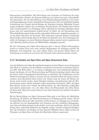 2.1 Open Data: Grundlagen und Begriﬀe


Informationen durchgeführt. Die Entwicklung einer Strategie zur Förderung der regio-
nalen Wirtschaft erfordert die Zusammenführung und Auswertung ganz unterschiedli-
cher Datensätze. Für die Durchführung eines Planfeststellungsverfahrens in der Stadt-
und Regionalplanung werden beispielsweise Informationen über die betreﬀende bauliche
Veränderung, ihre Umwelt und die Belange der Anwohner benötigt. Öﬀentliche Verwal-
tungen handhaben täglich viele verschiedene Datenbestände. Ein Großteil dieser Daten
steht verwaltungsintern zur Verfügung. Dritte außerhalb der jeweiligen Behörden haben
keinen oder nur eingeschränkten Zugriﬀ darauf. In Fällen wie der Entwicklung einer
Wirtschaftsförderungsstrategie werden ausgewählte Dokumente zugänglich gemacht, et-
wa das ﬁnale Dokument der Strategie. Dem Dokument zugrunde liegende, feinkörnige
Daten bleiben jedoch häuﬁg allein in der Hand der Behörden bzw. der beauftragten Er-
steller. In Vorgängen wie einem Planfeststellungsverfahren werden bereits vergleichsweise
viele (Zwischen-)Informationen der Öﬀentlichkeit zugänglich gemacht.

Bei der Umsetzung eines Open Data-Ansatzes geht es darum: Welche Informationen
werden in welcher Form wem unter welchen Bedingungen zur Verfügung gestellt? Im
Folgenden wird dargestellt, was unter oﬀenen Daten und speziell oﬀenen Daten der
Verwaltung zu verstehen ist und worin die Potenziale dieses Ansatzes gesehen werden.


2.1.2 Verständnis von Open Data und Open Government Data

Laut der Deﬁnition der Open Knowledge Foundation ist freies Wissen als ein Gegenstand
oder Werk zu verstehen, mit dem Wissen transferiert wird und das verschiedene Kriteri-
en erfüllt. Das Werk sollte u. a. im Ganzen zugänglich sein, einer diskriminierungsfreien
Lizenz unterliegen, die eine Weiterverteilung und Wiederverwendung erlaubt, ohne dass
der Nutzer dabei technologischen Restriktionen zu unterliegt. Die Verpﬂichtung, bei der
Wiederverwendung die Urheber zu nennen und ein verändertes Werk als solches zu kenn-
zeichnen, kann Bestandteil dieser Lizenz sein. Zudem muss die Lizenz des Werkes mit
diesem weiterverteilt werden, dabei Gültigkeit behalten und gleichzeitig nicht die Wei-
terverteilung anderer Werke behindern (Open Knowledge Foundation, 2010). Im Open
Data-Ansatz werden diese Punkte für Datenbestände aus allen Bereichen aufgegriﬀen
und teilweise konkretisiert, wie z. B. oﬀene Daten der Wissenschaft oder oﬀene Daten
der Wirtschaft. Open Government Data ist einer dieser Bereiche mit teilweise besonderen
Anforderungen.

Bei der Bereitstellung von Open Government Data geht es um Daten der öﬀentlichen
Verwaltung, die Dritten zur Weiterverwendung zur Verfügung gestellt werden. Ob die
bereitgestellten Daten als oﬀen bezeichnet werden können, ist abhängig von verschiede-
nen Faktoren wie der Zugänglichkeit, den Formaten und den rechtlichen Bedingungen,
unter denen die Daten genutzt werden dürfen (von Lucke und Geiger, 2010, S. 6). Obwohl
bislang keine einheitliche Deﬁnition des Begriﬀs existiert, besteht weitgehend Einigkeit
über die Grundsätze, die Einﬂuss auf den Grad der Oﬀenheit haben. Dabei werden die
Prinzipien von Open Data auf Daten des öﬀentlichen Sektors angewendet.



                                                                                      21
 