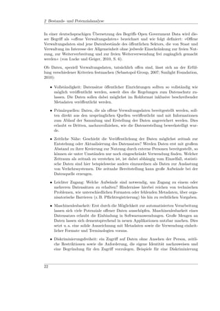 2 Bestands- und Potenzialanalyse


In einer deutschsprachigen Übersetzung des Begriﬀs Open Government Data wird die-
ser Begriﬀ als »oﬀene Verwaltungsdaten« bezeichnet und wie folgt deﬁniert: »Oﬀene
Verwaltungsdaten sind jene Datenbestände des öﬀentlichen Sektors, die von Staat und
Verwaltung im Interesse der Allgemeinheit ohne jedwede Einschränkung zur freien Nut-
zung, zur Weiterverbreitung und zur freien Weiterverwendung frei zugänglich gemacht
werden« (von Lucke und Geiger, 2010, S. 6).

Ob Daten, speziell Verwaltungsdaten, tatsächlich oﬀen sind, lässt sich an der Erfül-
lung verschiedener Kriterien festmachen (Sebastopol Group, 2007; Sunlight Foundation,
2010):

     • Vollständigkeit: Datensätze öﬀentlicher Einrichtungen sollten so vollständig wie
       möglich veröﬀentlicht werden, soweit dies die Regelungen zum Datenschutz zu-
       lassen. Die Daten sollen dabei möglichst im Rohformat inklusive beschreibender
       Metadaten veröﬀentlicht werden.

     • Primärquellen: Daten, die als oﬀene Verwaltungsdaten bereitgestellt werden, soll-
       ten direkt aus den ursprünglichen Quellen veröﬀentlicht und mit Informationen
       zum Ablauf der Sammlung und Erstellung der Daten angereichert werden. Dies
       erlaubt es Dritten, nachzuvollziehen, wie die Datenerstellung bewerkstelligt wur-
       de.

     • Zeitliche Nähe: Geschieht die Veröﬀentlichung der Daten möglichst zeitnah zur
       Entstehung oder Aktualisierung des Datensatzes? Werden Daten erst mit großem
       Abstand zu ihrer Kreierung zur Nutzung durch externe Personen bereitgestellt, so
       können sie unter Umständen nur noch eingeschränkt Verwendung ﬁnden. Welcher
       Zeitraum als zeitnah zu verstehen ist, ist dabei abhängig vom Einzelfall, statisti-
       sche Daten sind hier beispielsweise anders einzuordnen als Daten zur Auslastung
       von Verkehrssystemen. Die zeitnahe Bereitstellung kann große Aufwände bei der
       Datenquelle erzeugen.

     • Leichter Zugang: Welche Aufwände sind notwendig, um Zugang zu einem oder
       mehreren Datensätzen zu erhalten? Hindernisse hierbei reichen von technischen
       Problemen, wie unterschiedlichen Formaten oder fehlenden Metadaten, über orga-
       nisatorische Barrieren (z. B. Pﬂichtregistrierung) bis hin zu rechtlichen Vorgaben.

     • Maschinenlesbarkeit: Erst durch die Möglichkeit zur automatisierten Verarbeitung
       lassen sich viele Potenziale oﬀener Daten ausschöpfen. Maschinenlesbarkeit eines
       Datensatzes erlaubt die Einbindung in Softwareanwendungen. Große Mengen an
       Daten lassen sich dementsprechend in neuen Applikationen nutzbar machen. Dies
       setzt u. a. eine solide Auszeichnung mit Metadaten sowie die Verwendung einheit-
       licher Formate und Terminologien voraus.

     • Diskriminierungsfreiheit: ein Zugriﬀ auf Daten ohne Ansehen der Person, zeitli-
       che Restriktionen sowie die Anforderung, die eigene Identität nachzuweisen und
       eine Begründung für den Zugriﬀ vorzulegen. Beispiele für eine Diskriminierung



22
 