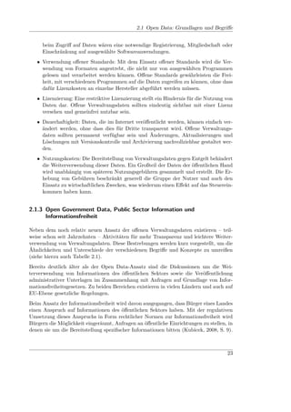 2.1 Open Data: Grundlagen und Begriﬀe


     beim Zugriﬀ auf Daten wären eine notwendige Registrierung, Mitgliedschaft oder
     Einschränkung auf ausgewählte Softwareanwendungen.
   • Verwendung oﬀener Standards: Mit dem Einsatz oﬀener Standards wird die Ver-
     wendung von Formaten angestrebt, die nicht nur von ausgewählten Programmen
     gelesen und verarbeitet werden können. Oﬀene Standards gewährleisten die Frei-
     heit, mit verschiedenen Programmen auf die Daten zugreifen zu können, ohne dass
     dafür Lizenzkosten an einzelne Hersteller abgeführt werden müssen.
   • Lizenzierung: Eine restriktive Lizenzierung stellt ein Hindernis für die Nutzung von
     Daten dar. Oﬀene Verwaltungsdaten sollten eindeutig sichtbar mit einer Lizenz
     versehen und gemeinfrei nutzbar sein.
   • Dauerhaftigkeit: Daten, die im Internet veröﬀentlicht werden, können einfach ver-
     ändert werden, ohne dass dies für Dritte transparent wird. Oﬀene Verwaltungs-
     daten sollten permanent verfügbar sein und Änderungen, Aktualisierungen und
     Löschungen mit Versionskontrolle und Archivierung nachvollziehbar gestaltet wer-
     den.
   • Nutzungskosten: Die Bereitstellung von Verwaltungsdaten gegen Entgelt behindert
     die Weiterverwendung dieser Daten. Ein Großteil der Daten der öﬀentlichen Hand
     wird unabhängig von späteren Nutzungsgebühren gesammelt und erstellt. Die Er-
     hebung von Gebühren beschränkt generell die Gruppe der Nutzer und auch den
     Einsatz zu wirtschaftlichen Zwecken, was wiederum einen Eﬀekt auf das Steuerein-
     kommen haben kann.


2.1.3 Open Government Data, Public Sector Information und
      Informationsfreiheit

Neben dem noch relativ neuen Ansatz der oﬀenen Verwaltungsdaten existieren – teil-
weise schon seit Jahrzehnten – Aktivitäten für mehr Transparenz und leichtere Weiter-
verwendung von Verwaltungsdaten. Diese Bestrebungen werden kurz vorgestellt, um die
Ähnlichkeiten und Unterschiede der verschiedenen Begriﬀe und Konzepte zu umreißen
(siehe hierzu auch Tabelle 2.1).
Bereits deutlich älter als der Open Data-Ansatz sind die Diskussionen um die Wei-
terverwendung von Informationen des öﬀentlichen Sektors sowie die Veröﬀentlichung
administrativer Unterlagen im Zusammenhang mit Anfragen auf Grundlage von Infor-
mationsfreiheitsgesetzen. Zu beiden Bereichen existieren in vielen Ländern und auch auf
EU-Ebene gesetzliche Regelungen.
Beim Ansatz der Informationsfreiheit wird davon ausgegangen, dass Bürger eines Landes
einen Anspruch auf Informationen des öﬀentlichen Sektors haben. Mit der regulativen
Umsetzung dieses Anspruchs in Form rechtlicher Normen zur Informationsfreiheit wird
Bürgern die Möglichkeit eingeräumt, Anfragen an öﬀentliche Einrichtungen zu stellen, in
denen sie um die Bereitstellung speziﬁscher Informationen bitten (Kubicek, 2008, S. 9).



                                                                                      23
 
