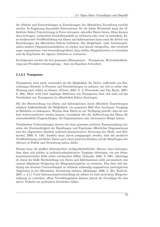 2.1 Open Data: Grundlagen und Begriﬀe


die Abläufe und Entscheidungen in Einrichtungen der öﬀentlichen Verwaltung erreicht
werden. In Ergänzung ﬁnanzieller Subventionen für die lokale Wirtschaft kann der öf-
fentliche Sektor Unterstützung in Form relevanter, aktueller Daten bieten. Diese können
dazu beitragen, vorhandene Geschäftsmodelle zu verfeinern oder neue zu entwickeln. Ei-
ne strukturierte Veröﬀentlichung von Daten und Informationen kann auch die Arbeit von
Einrichtungen des öﬀentlichen Sektors befördern. Die Möglichkeit, nach Arbeitsergeb-
nissen anderer Organisationseinheiten zu suchen und darauf zuzugreifen, dies eventuell
sogar organisations- und ebenenübergreifend, kann helfen, Doppelarbeiten zu vermeiden
und die Ergebnisse der eigenen Arbeiten zu verbessern.

Im Folgenden werden die drei genannten Dimensionen – Transparenz, Wirtschaftsförde-
rung und Produktivitätssteigerung – kurz im Einzelnen betrachtet.


2.1.4.1 Transparenz

Transparenz wird meist verstanden als die Möglichkeit für Dritte, außerhalb von Ein-
richtungen Einsicht in Prozesse und Entscheidungen zu nehmen, um sich so selbst eine
Meinung dazu bilden zu können (Florini, 2007, S. 5; Piotrowski und Van Ryzin, 2007,
S. 308). Diese recht breit angelegte Deﬁnition von Transparenz lässt sich auch auf das
Verständnis von Transparenz im öﬀentlichen Sektor übertragen.

Mit der Bereitstellung von Daten und Informationen durch öﬀentliche Einrichtungen
erhalten Außenstehende die Möglichkeit, ein genaueres Bild über bestimmte Vorgänge
in Behörden zu bekommen. Werden diese Daten so zur Verfügung gestellt, dass sie ein-
fach weiterverarbeitet werden können, vereinfacht dies die Aufbereitung der Daten für
unterschiedliche Fragestellungen, die Organisationen oder interessierte Bürger haben.

Verschiedene Untersuchungen deuten auf einen gewissen positiven Zusammenhang zwi-
schen der Durchsichtigkeit der Handlungen und Ergebnisse öﬀentlicher Organisationen
und der allgemeinen Qualität politisch-administrativer Steuerung hin (Relly und Sab-
harwal, 2009, S. 149). Insofern kann davon ausgegangen werden, dass die proaktive
Veröﬀentlichung staatlicher Daten auch einen positiven Einﬂuss auf die Handlungen der
Akteure in Politik und Verwaltung haben dürfte.

Ebenso kann die größere Informiertheit zivilgesellschaftlicher Akteure dazu beitragen,
dass diese sich stärker in politisch-administrative Vorgänge einbringen, ein aus demo-
kratietheoretischer Sicht sicher erwünschter Eﬀekt (Schmidt, 2008, S. 236). Allerdings
ist durch die bloße Bereitstellung von Daten und Informationen nicht automatisch eine
enorme allgemeine Steigerung der Bürgerpartizipation zu erwarten. Dies lässt sich ein-
deutig aus diversen Untersuchungen zu teilweise aufwendig organisierten partizipativen
Angeboten in der öﬀentlichen Verwaltung ableiten (Holtkamp, 2006, S. 201; Kubicek,
2007, s. 4 f.). Unter Informationsbereitstellung als solcher ist auch noch keine Bürgerbe-
teiligung zu verstehen, oﬀene Verwaltungsdaten können jedoch die Grundlage für eine
aktive Teilhabe am politischen Geschehen bilden.



                                                                                       25
 