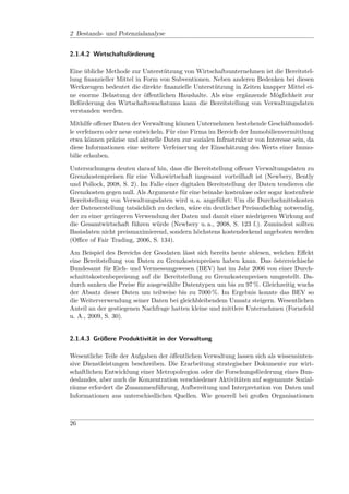 2 Bestands- und Potenzialanalyse


2.1.4.2 Wirtschaftsförderung

Eine übliche Methode zur Unterstützung von Wirtschaftsunternehmen ist die Bereitstel-
lung ﬁnanzieller Mittel in Form von Subventionen. Neben anderen Bedenken bei diesen
Werkzeugen bedeutet die direkte ﬁnanzielle Unterstützung in Zeiten knapper Mittel ei-
ne enorme Belastung der öﬀentlichen Haushalte. Als eine ergänzende Möglichkeit zur
Beförderung des Wirtschaftswachstums kann die Bereitstellung von Verwaltungsdaten
verstanden werden.

Mithilfe oﬀener Daten der Verwaltung können Unternehmen bestehende Geschäftsmodel-
le verfeinern oder neue entwickeln. Für eine Firma im Bereich der Immobilienvermittlung
etwa können präzise und aktuelle Daten zur sozialen Infrastruktur von Interesse sein, da
diese Informationen eine weitere Verfeinerung der Einschätzung des Werts einer Immo-
bilie erlauben.

Untersuchungen deuten darauf hin, dass die Bereitstellung oﬀener Verwaltungsdaten zu
Grenzkostenpreisen für eine Volkswirtschaft insgesamt vorteilhaft ist (Newbery, Bently
und Pollock, 2008, S. 2). Im Falle einer digitalen Bereitstellung der Daten tendieren die
Grenzkosten gegen null. Als Argumente für eine beinahe kostenlose oder sogar kostenfreie
Bereitstellung von Verwaltungsdaten wird u. a. angeführt: Um die Durchschnittskosten
der Datenerstellung tatsächlich zu decken, wäre ein deutlicher Preisaufschlag notwendig,
der zu einer geringeren Verwendung der Daten und damit einer niedrigeren Wirkung auf
die Gesamtwirtschaft führen würde (Newbery u. a., 2008, S. 123 f.). Zumindest sollten
Basisdaten nicht preismaximierend, sondern höchstens kostendeckend angeboten werden
(Oﬃce of Fair Trading, 2006, S. 134).

Am Beispiel des Bereichs der Geodaten lässt sich bereits heute ablesen, welchen Eﬀekt
eine Bereitstellung von Daten zu Grenzkostenpreisen haben kann. Das österreichische
Bundesamt für Eich- und Vermessungswesen (BEV) hat im Jahr 2006 von einer Durch-
schnittskostenbepreisung auf die Bereitstellung zu Grenzkostenpreisen umgestellt. Da-
durch sanken die Preise für ausgewählte Datentypen um bis zu 97 %. Gleichzeitig wuchs
der Absatz dieser Daten um teilweise bis zu 7000 %. Im Ergebnis konnte das BEV so
die Weiterverwendung seiner Daten bei gleichbleibendem Umsatz steigern. Wesentlichen
Anteil an der gestiegenen Nachfrage hatten kleine und mittlere Unternehmen (Fornefeld
u. A., 2009, S. 30).


2.1.4.3 Größere Produktivität in der Verwaltung

Wesentliche Teile der Aufgaben der öﬀentlichen Verwaltung lassen sich als wissensinten-
sive Dienstleistungen beschreiben. Die Erarbeitung strategischer Dokumente zur wirt-
schaftlichen Entwicklung einer Metropolregion oder die Forschungsförderung eines Bun-
deslandes, aber auch die Konzentration verschiedener Aktivitäten auf sogenannte Sozial-
räume erfordert die Zusammenführung, Aufbereitung und Interpretation von Daten und
Informationen aus unterschiedlichen Quellen. Wie generell bei großen Organisationen



26
 