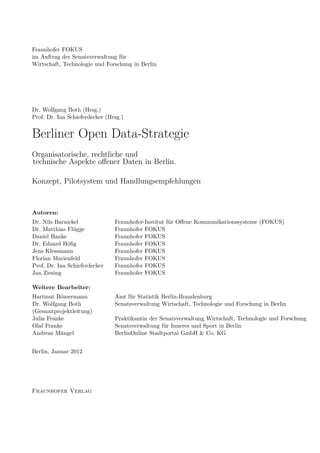 Fraunhofer FOKUS
im Auftrag der Senatsverwaltung für
Wirtschaft, Technologie und Forschung in Berlin




Dr. Wolfgang Both (Hrsg.)
Prof. Dr. Ina Schieferdecker (Hrsg.)


Berliner Open Data-Strategie
Organisatorische, rechtliche und
technische Aspekte oﬀener Daten in Berlin.

Konzept, Pilotsystem und Handlungsempfehlungen



Autoren:
Dr. Nils Barnickel              Fraunhofer-Institut für Oﬀene Kommunikationssysteme (FOKUS)
Dr. Matthias Flügge             Fraunhofer FOKUS
Daniel Hanke                    Fraunhofer FOKUS
Dr. Edzard Höﬁg                 Fraunhofer FOKUS
Jens Klessmann                  Fraunhofer FOKUS
Florian Marienfeld              Fraunhofer FOKUS
Prof. Dr. Ina Schieferdecker    Fraunhofer FOKUS
Jan Ziesing                     Fraunhofer FOKUS

Weitere Bearbeiter:
Hartmut Bömermann               Amt für Statistik Berlin-Brandenburg
Dr. Wolfgang Both               Senatsverwaltung Wirtschaft, Technologie und Forschung in Berlin
(Gesamtprojektleitung)
Julia Franke                    Praktikantin der Senatsverwaltung Wirtschaft, Technologie und Forschung
Olaf Franke                     Senatsverwaltung für Inneres und Sport in Berlin
Andreas Mängel                  BerlinOnline Stadtportal GmbH & Co. KG


Berlin, Januar 2012




Fraunhofer Verlag
 