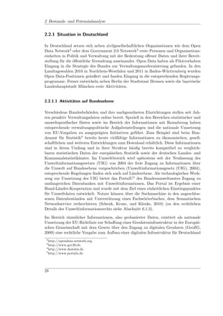 2 Bestands- und Potenzialanalyse


2.2.1 Situation in Deutschland

In Deutschland setzen sich neben zivilgesellschaftlichen Organisationen wie dem Open
Data Network2 oder dem Government 2.0 Netzwerk3 erste Personen und Organisations-
einheiten in Politik und Verwaltung mit der Bedeutung oﬀener Daten und ihrer Bereit-
stellung für die öﬀentliche Verwaltung auseinander. Open Data haben als Pilotvorhaben
Eingang in die Strategie des Bundes zur Verwaltungsmodernisierung gefunden. In den
Landtagswahlen 2010 in Nordrhein-Westfalen und 2011 in Baden-Württemberg wurden
Open Data-Positionen geäußert und fanden Eingang in die entsprechenden Regierungs-
programme. Ferner entwickeln neben Berlin der Stadtstaat Bremen sowie die bayerische
Landeshauptstadt München erste Aktivitäten.


2.2.1.1 Aktivitäten auf Bundesebene

Verschiedene Bundesbehörden und ihre nachgeordneten Einrichtungen stellen seit Jah-
ren proaktiv Verwaltungsdaten online bereit. Speziell in den Bereichen statistischer und
umweltspeziﬁscher Daten sowie im Bereich der Informationen mit Raumbezug haben
entsprechende verwaltungspolitische Aufgabenstellungen und die nationale Umsetzung
von EU-Vorgaben zu ausgeprägten Initiativen geführt. Zum Beispiel sind beim Bun-
desamt für Statistik4 bereits heute vielfältige Informationen zu ökonomischen, gesell-
schaftlichen und weiteren Entwicklungen zum Download erhältlich. Diese Informationen
sind in ihrem Umfang und in ihrer Struktur häuﬁg bereits kompatibel zu vergleich-
baren statistischen Daten der europäischen Statistik sowie der deutschen Landes- und
Kommunalstatistikämter. Im Umweltbereich wird spätestens seit der Neufassung des
Umweltinformationsgesetzes (UIG) von 2004 der freie Zugang zu Informationen über
die Umwelt auf Bundesebene vorgeschrieben (Umweltinformationsgesetz (UIG), 2004),
entsprechende Regelungen ﬁnden sich auch auf Länderebene. Als technologisches Werk-
zeug zur Umsetzung des UIG bietet das PortalU5 des Bundesumweltamtes Zugang zu
umfangreichen Datenbanken mit Umweltinformationen. Das Portal ist Ergebnis einer
Bund-Länder-Kooperation und wurde mit dem Ziel eines einheitlichen Einstiegspunktes
für Umweltdaten entwickelt. Nutzer können über die Suchmaschine in den angeschlos-
senen Datenbeständen mit Unterstützung eines Fachwörterbuches, dem Semantischen
Networkservice recherchieren (Schenk, Kruse, und Klenke, 2010) (zu den rechtlichen
Details des Umweltinformationsrechts siehe Abschnitt 6.1.3).

Im Bereich räumlicher Informationen, also geobasierter Daten, existiert als nationale
Umsetzung der EU-Richtlinie zur Schaﬀung einer Geodateninfrastruktur in der Europäi-
schen Gemeinschaft mit dem Gesetz über den Zugang zu digitalen Geodaten (GeoZG,
2009) eine rechtliche Vorgabe zum Aufbau einer digitalen Infrastruktur für Deutschland
 2
   http://opendata-network.org.
 3
   http://www.gov20.de.
 4
   http://www.destatis.de.
 5
   http://www.portalu.de.




28
 