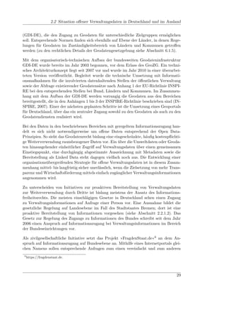2.2 Situation oﬀener Verwaltungsdaten in Deutschland und im Ausland


(GDI-DE), die den Zugang zu Geodaten für unterschiedliche Zielgruppen ermöglichen
soll. Entsprechende Normen ﬁnden sich ebenfalls auf Ebene der Länder, in denen Rege-
lungen für Geodaten im Zuständigkeitsbereich von Ländern und Kommunen getroﬀen
werden (zu den rechtlichen Details der Geodatengesetzgebung siehe Abschnitt 6.1.5).

Mit dem organisatorisch-technischen Aufbau der bundesweiten Geodateninfrastruktur
GDI-DE wurde bereits im Jahr 2003 begonnen, vor dem Erlass des GeoZG. Ein techni-
sches Architekturkonzept liegt seit 2007 vor und wurde im Jahr 2010 in einer überarbei-
teten Version veröﬀentlicht. Begleitet wurde die technische Umsetzung mit Informati-
onsmaßnahmen für die involvierten datenhaltenden Stellen der öﬀentlichen Verwaltung
sowie der Abfrage existierender Geodatensätze nach Anhang 1 der EU-Richtlinie INSPI-
RE bei den entsprechenden Stellen bei Bund, Ländern und Kommunen. Im Zusammen-
hang mit dem Aufbau der GDI-DE werden vorrangig die Geodaten aus den Bereichen
bereitgestellt, die in den Anhängen 1 bis 3 der INSPIRE-Richtlinie beschrieben sind (IN-
SPIRE, 2007). Einer der nächsten geplanten Schritte ist die Umsetzung eines Geoportals
für Deutschland, über das ein zentraler Zugang sowohl zu den Geodaten als auch zu den
Geodatendiensten realisiert wird.

Bei den Daten in den beschriebenen Bereichen mit geregeltem Informationszugang han-
delt es sich nicht notwendigerweise um oﬀene Daten entsprechend der Open Data-
Prinzipien. So sieht das Geodatenrecht bislang eine eingeschränkte, häuﬁg kostenpﬂichti-
ge Weiterverwendung raumbezogener Daten vor. Ein über die Umweltdaten oder Geoda-
ten hinausgehender einheitlicher Zugriﬀ auf Verwaltungsdaten über einen gemeinsamen
Einstiegspunkt, eine durchgängig abgestimmte Auszeichnung mit Metadaten sowie die
Bereitstellung als Linked Data steht dagegen vielfach noch aus. Die Entwicklung einer
organisationsübergreifenden Strategie für oﬀene Verwaltungsdaten ist in diesem Zusam-
menhang mittel- bis langfristig sicher unerlässlich, wenn die Zielsetzung von mehr Trans-
parenz und Wirtschaftsförderung mittels einfach zugänglicher Verwaltungsinformationen
angenommen wird.

Zu unterscheiden von Initiativen zur proaktiven Bereitstellung von Verwaltungsdaten
zur Weiterverwendung durch Dritte ist bislang meistens der Ansatz des Informations-
freiheitsrechts. Die meisten einschlägigen Gesetze in Deutschland sehen einen Zugang
zu Verwaltungsinformationen auf Anfrage einer Person vor. Eine Ausnahme bildet die
gesetzliche Regelung auf Landesebene im Fall des Stadtstaates Bremen; dort ist eine
proaktive Bereitstellung von Informationen vorgesehen (siehe Abschnitt 2.2.1.2). Das
Gesetz zur Regelung des Zugangs zu Informationen des Bundes schreibt seit dem Jahr
2006 einen Anspruch auf Informationszugang bei Verwaltungsinformationen im Bereich
der Bundeseinrichtungen vor.

Als zivilgesellschaftliche Initiative setzt das Projekt »FragdenStaat.de«6 an dem An-
spruch auf Informationszugang auf Bundesebene an. Mithilfe eines Internetportals glei-
chen Namens sollen entsprechende Anfragen zum einen vereinfacht und zum anderen
 6
     https://fragdenstaat.de.




                                                                                      29
 