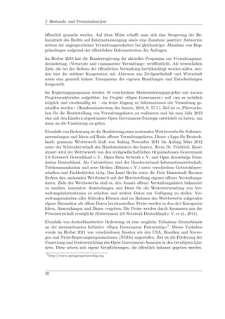 2 Bestands- und Potenzialanalyse


öﬀentlich gemacht werden. Auf diese Weise erhoﬀt man sich eine Steigerung der Be-
kanntheit des Rechts auf Informationszugang sowie eine Zunahme positiver Antworten
seitens der angesprochenen Verwaltungseinheiten bei gleichzeitiger Abnahme von Dop-
pelanfragen aufgrund der öﬀentlichen Dokumentation der Anfragen.

Im Herbst 2010 hat die Bundesregierung ihr aktuelles Programm zur Verwaltungsmo-
dernisierung »Vernetzte und transparente Verwaltung« veröﬀentlicht. Als wesentlichen
Ziele, die bei der Reform der öﬀentlichen Verwaltung berücksichtigt werden sollen, wer-
den hier die stärkere Kooperation mit Akteuren aus Zivilgesellschaft und Wirtschaft
sowie eine generell höhere Transparenz der eigenen Handlungen und Entscheidungen
festgestellt.

Im Regierungsprogramm werden 19 verschiedene Modernisierungsprojekte mit kurzen
Projektsteckbriefen aufgeführt. Im Projekt »Open Government« soll »wo es rechtlich
möglich und zweckmäßig ist – ein freier Zugang zu Informationen der Verwaltung ge-
schaﬀen werden« (Bundesministerium des Innern, 2010, S. 57 f.). Ziel ist es, Pilotvorha-
ben für die Bereitstellung von Verwaltungsdaten zu realisieren und bis zum Jahr 2013
eine mit den Ländern abgestimmte Open Government-Strategie entwickelt zu haben, um
dann an die Umsetzung zu gehen.

Ebenfalls von Bedeutung ist die Realisierung eines nationalen Wettbewerbs für Software-
anwendungen und Ideen auf Basis oﬀener Verwaltungsdaten. Dieser »Apps für Deutsch-
land« genannte Wettbewerb läuft von Anfang November 2011 bis Anfang März 2012
unter der Schirmherrschaft des Bundesministers des Innern, Herrn Dr. Friedrich. Koor-
diniert wird der Wettbewerb von den zivilgesellschaftlichen Organisationen Government
2.0 Netzwerk Deutschland e. V., Open Data Network e. V. und Open Knowledge Foun-
dation Deutschland. Als Unterstützer sind der Bundesverband Informationswirtschaft,
Telekommunikation und neue Medien (Bitkom e. V.) sowie verschiedene Gebietskörper-
schaften und Fachbehörden tätig. Das Land Berlin sowie die Freie Hansestadt Bremen
fördern den nationalen Wettbewerb mit der Bereitstellung eigener oﬀener Verwaltungs-
daten. Ziele des Wettbewerbs sind es, den Ansatz oﬀener Verwaltungsdaten bekannter
zu machen, innovative Anwendungen und Ideen für die Weiterverwendung von Ver-
waltungsinformationen zu erhalten und weitere Daten zur Verfügung zu stellen. Ver-
waltungseinheiten aller föderalen Ebenen sind im Rahmen des Wettbewerbs aufgerufen
eigene Datensätze als oﬀene Daten bereitzustellen. Preise werden in den drei Kategorien
Ideen, Anwendungen und Daten vergeben. Die Preise werden durch Sponsoren aus der
Privatwirtschaft ermöglicht (Government 2.0 Netzwerk Deutschland e. V. et al., 2011).

Ebenfalls von deutschlandweiter Bedeutung ist eine mögliche Teilnahme Deutschlands
an der internationalen Initiative »Open Government Partnership«7 . Dieses Vorhaben
wurde im Herbst 2011 von verschiedenen Staaten wie den USA, Brasilien und Norwe-
gen und Nicht-Regierungsorganisationen (NGOs) angestoßen. Ziel ist die Förderung der
Umsetzung und Fortentwicklung des Open Government-Ansatzes in den beteiligten Län-
dern. Diese setzen sich eigene Verpﬂichtungen, die öﬀentlich bekannt gegeben werden.
 7
     http://www.opengovpartnership.org.




30
 