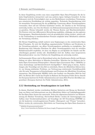 2 Bestands- und Potenzialanalyse


In dieser Empfehlung werden zum einen ausgewählte Open Data-Prinzipien für die lo-
kalen Gegebenheiten interpretiert und zum anderen eigene Anliegen formuliert. In dem
Dokument wird die Notwendigkeit einer an den Bedürfnissen verschiedener Nutzergrup-
pen orientierten Erschließung als wichtig angesehen. Technische Standardisierung wird
als wesentliche Voraussetzung für die großﬂächige Umsetzung oﬀener Verwaltungsdaten
verstanden; diese soll mit Arbeiten kombiniert werden, die ohnehin in der Verwaltung
notwendig werden, um etwa den Einsatz von Dokumentenmanagementsystemen sinnvoll
zu gestalten. Ebenso behandelt werden die Themen Kosten und Maschinenlesbarkeit.
Für Ersteres wird eine diﬀerenzierte Betrachtung empfohlen, abhängig von den späteren
Nutzergruppen. Maschinenlesbarkeit wird als grundsätzlich richtig erachtet, jedoch soll-
te die Umwandlung in maschinenlesbare Formate möglichst keine Mehrkosten aufseiten
der Verwaltung erfordern.
Die Bremer Empfehlung enthält mehrere neue Ergänzungen zu den existierenden Open
Data-Prinzipien. Es wird die Schaﬀung organisatorischer Verfahren und Strukturen in
der Verwaltung gefordert, um oﬀene Verwaltungsdaten nachhaltig zu ermöglichen. Zur
Realisierung einer föderalen Plattform für oﬀene Verwaltungsdaten wird ein verteiltes
Redaktionsmodell empfohlen, bei dem von Beginn an auf Qualität der Inhalte und Be-
schreibungen geachtet werden soll. Abschließend wird der Aufbau einer kooperativen
Dateninfrastruktur von den Urhebern der Empfehlung als notwendig erachtet.
Auf kommunaler Ebene sind in Deutschland neben den Stadtstaaten Berlin und Bremen
bislang vor allem Aktivitäten in München feststellbar. München hat im Rahmen des lo-
kalen Open Government-Pilotprojektes »Munich Open Government Day« (MOGDy) je
einen Anwendungs- und Ideenwettbewerb durchgeführt.8 . Dabei ging es darum, Anwen-
dungen oder Vorschläge mit dem Ziel zu entwickeln, Daten des öﬀentlichen Sektors krea-
tiv zur Lösung städtischer Probleme, zur Verbesserung existierender Geschäftsmodelle
oder für mehr Transparenz in Entscheidungen und Prozessen der öﬀentlichen Verwaltung
einzusetzen. Das Pilotprojekt MODGy hatte eine Laufzeit von Dezember 2010 bis Juni
2011. Im Herbst 2011 wurde das Projekt im Rahmen des European Public Sector Awards
des European Institute for Public Administration mit einem Best-Practice-Zertiﬁkat aus-
gezeichnet (European Institute for Public Administration, 2011).


2.2.2 Bereitstellung von Verwaltungsdaten im Land Berlin

In diesem Abschnitt werden verschiedene Berliner Initiativen mit Bezug zur Bereitstel-
lung von Daten und Informationen aus dem öﬀentlichen Sektor auf Anknüpfungspunkte
für den Open Data-Ansatz hin untersucht. Neben der allgemeinen Initiative zur Moderni-
sierung der Berliner Verwaltung »ServiceStadt Berlin« werden die Anstrengungen zum
Aufbau einer Geodateninfrastruktur auf Grundlage der EU-Verordnung INSPIRE so-
wie die konkreten verwaltungsinternen Projekte »Datenpool« und “Prisma” betrachtet.
Weiter werden die existierenden Aktivitäten zur Umsetzung des Open Data-Ansatzes in
 8
     MOGDy-Programmierwettbewerb:
     http://www.muenchen.de/Rathaus/dir/limux/mogdy/Programmierwettbewerb.




32
 