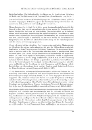 2.2 Situation oﬀener Verwaltungsdaten in Deutschland und im Ausland


Berlin beschrieben. Abschließend erfolgt eine Bewertung der beschriebenen Initiativen
im Hinblick auf ihre Bedeutung für die Fortentwicklung oﬀener Daten im Land Berlin.
Auf die relevanten rechtlichen Rahmenbedingungen im Land Berlin wird in Kapitel 6
detailliert eingegangen. Technische Aspekte der Datenbereitstellung inklusive einer ent-
sprechenden IKT-Architektur werden in Kapitel 4 beschrieben.
Mit der Initiative »ServiceStadt Berlin 2016« wurde durch das Deutsche Institut für Ur-
banistik im Jahr 2009 im Auftrag des Landes Berlin eine Analyse der Servicelandschaft
Berlins durchgeführt und diese mit verschiedenen Trends abgeglichen, um so Anforde-
rungen an die zukünftige Ausgestaltung der Dienstleistungen im Land Berlin zu iden-
tiﬁzieren und Empfehlungen zur strategischen Fortentwicklung der Berliner Verwaltung
und ihrer Dienstleistungen zu formulieren. In der Studie werden aus unterschiedlichen
Perspektiven auch Aspekte der Informationsbereitstellung für die verwaltungsinterne
und die -externe Verwendung angesprochen.
Als ein relevantes Leitbild zukünftiger Entwicklungen, das auch bei der Modernisierung
der öﬀentlichen Verwaltung zu berücksichtigen ist, wird das Bild der Bürgergesellschaft
beschrieben. In dieser Vision versuchen Politik und Verwaltung, Bürgerinnen und Bürger
dafür zu gewinnen, sich an der Erstellung öﬀentlicher Leistungen zu beteiligen bzw. diese
zu unterstützen. Dem Leitbild zufolge müssen staatliche Einrichtungen die Bürger akti-
vieren. Ein Mittel hierzu liegt in der Verringerung existierender Hürden zu bürgerschaft-
lichem Engagement (Grabow, Knipp und Schneider, 2009, S. 27 f). Im Zusammenhang
mit einer stärkeren Teilhabe der Bürger an politischen und administrativen Prozessen
wird in der Untersuchung die Notwendigkeit verstärkter Informationsangebote unterstri-
chen. Im Hinblick auf die Erreichung von mehr Transparenz und Beteiligung wird die
Bereitstellung von Informationen als ein wichtiger Baustein gerade für informelle Formen
der Bürgerbeteiligung erachtet (Grabow et al., 2009, S. 117f).
An der Bereitstellung verbesserter Informationsangebote machen die Autoren der Un-
tersuchung verschiedene Vorteile fest. Für Verwaltungsmitarbeiter kann teilweise die
Beantwortung von Fragen erleichtert werden, da auf online zugängliche Informationen
zugegriﬀen oder verwiesen werden kann. Weiter kann es für Bürgerinnen und Bürger
einfacher werden, Verwaltungshandeln nachzuvollziehen, was der Studie zufolge zu einer
erhöhten Handlungsakzeptanz führt. Darüber hinaus bilden Informationen eine wichtige
Grundlage, um sich in politische Prozesse einzubringen. Verbesserte Informationsange-
bote helfen also, Beteiligungsmöglichkeiten zu stärken (Grabow et al., 2009, S. 130 f).
In der Studie werden existierende Dienstleistungen zu allgemeinen Servicetypen zusam-
mengefasst. Ein Typ öﬀentlicher Dienstleistungen wird als »amtliche Dokumente und
Register« bezeichnet. Hierbei geht es vor allem um die organisationsinterne Bereitstel-
lung von Informationen zur besseren Aufgabenerledigung durch die verschiedenen Ver-
waltungseinheiten. Als Ergebnis für diesen Bereich wird in der Untersuchung empfohlen,
die Organisation der Informationen und die Zugriﬀssteuerung weiterhin in den Händen
öﬀentlicher Einrichtungen zu belassen, um sicherzustellen, dass Belange des Datenschut-
zes erfüllt werden. Um den Umgang mit Daten und Registern zu verbessern, werden



                                                                                      33
 