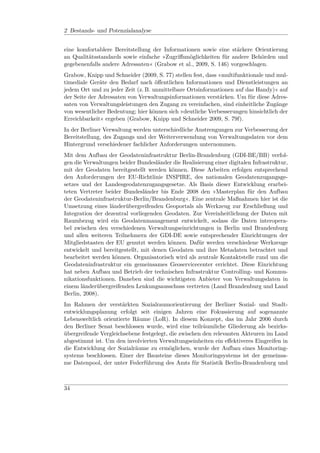 2 Bestands- und Potenzialanalyse


eine komfortablere Bereitstellung der Informationen sowie eine stärkere Orientierung
an Qualitätsstandards sowie einfache »Zugriﬀsmöglichkeiten für andere Behörden und
gegebenenfalls andere Adressaten« (Grabow et al., 2009, S. 146) vorgeschlagen.
Grabow, Knipp und Schneider (2009, S. 77) stellen fest, dass »multifunktionale und mul-
timediale Geräte den Bedarf nach öﬀentlichen Informationen und Dienstleistungen an
jedem Ort und zu jeder Zeit (z. B. unmittelbare Ortsinformationen auf das Handy)« auf
der Seite der Adressaten von Verwaltungsinformationen verstärken. Um für diese Adres-
saten von Verwaltungsleistungen den Zugang zu vereinfachen, sind einheitliche Zugänge
von wesentlicher Bedeutung; hier können sich »deutliche Verbesserungen hinsichtlich der
Erreichbarkeit« ergeben (Grabow, Knipp und Schneider 2009, S. 79f).
In der Berliner Verwaltung werden unterschiedliche Anstrengungen zur Verbesserung der
Bereitstellung, des Zugangs und der Weiterverwendung von Verwaltungsdaten vor dem
Hintergrund verschiedener fachlicher Anforderungen unternommen.
Mit dem Aufbau der Geodateninfrastruktur Berlin-Brandenburg (GDI-BE/BB) verfol-
gen die Verwaltungen beider Bundesländer die Realisierung einer digitalen Infrastruktur,
mit der Geodaten bereitgestellt werden können. Diese Arbeiten erfolgen entsprechend
den Anforderungen der EU-Richtlinie INSPIRE, des nationalen Geodatenzugangsge-
setzes und der Landesgeodatenzugangsgesetze. Als Basis dieser Entwicklung erarbei-
teten Vertreter beider Bundesländer bis Ende 2008 den »Masterplan für den Aufbau
der Geodateninfrastruktur-Berlin/Brandenburg«. Eine zentrale Maßnahmen hier ist die
Umsetzung eines länderübergreifenden Geoportals als Werkzeug zur Erschließung und
Integration der dezentral vorliegenden Geodaten. Zur Vereinheitlichung der Daten mit
Raumbezug wird ein Geodatenmanagement entwickelt, sodass die Daten interopera-
bel zwischen den verschiedenen Verwaltungseinrichtungen in Berlin und Brandenburg
und allen weiteren Teilnehmern der GDI-DE sowie entsprechender Einrichtungen der
Mitgliedstaaten der EU genutzt werden können. Dafür werden verschiedene Werkzeuge
entwickelt und bereitgestellt, mit denen Geodaten und ihre Metadaten betrachtet und
bearbeitet werden können. Organisatorisch wird als zentrale Kontaktstelle rund um die
Geodateninfrastruktur ein gemeinsames Geoservicecenter errichtet. Diese Einrichtung
hat neben Aufbau und Betrieb der technischen Infrastruktur Controlling- und Kommu-
nikationsfunktionen. Daneben sind die wichtigsten Anbieter von Verwaltungsdaten in
einem länderübergreifenden Lenkungsausschuss vertreten (Land Brandenburg und Land
Berlin, 2008).
Im Rahmen der verstärkten Sozialraumorientierung der Berliner Sozial- und Stadt-
entwicklungsplanung erfolgt seit einigen Jahren eine Fokussierung auf sogenannte
Lebensweltlich orientierte Räume (LoR). In diesem Konzept, das im Jahr 2006 durch
den Berliner Senat beschlossen wurde, wird eine teilräumliche Gliederung als bezirks-
übergreifende Vergleichsebene festgelegt, die zwischen den relevanten Akteuren im Land
abgestimmt ist. Um den involvierten Verwaltungseinheiten ein eﬀektiveres Eingreifen in
die Entwicklung der Sozialräume zu ermöglichen, wurde der Aufbau eines Monitoring-
systems beschlossen. Einer der Bausteine dieses Monitoringsystems ist der gemeinsa-
me Datenpool, der unter Federführung des Amts für Statistik Berlin-Brandenburg und



34
 