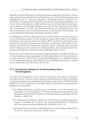 2.2 Situation oﬀener Verwaltungsdaten in Deutschland und im Ausland


Ebenfalls im Herbst 2010 startete die Berliner Senatsverwaltung für Wirtschaft, Techno-
logie und Frauen einen Wettbewerb zur Entwicklung von mobilen Softwareanwendungen
(Apps4Berlin), die u. a. Daten der öﬀentlichen Verwaltung einsetzen. Ausgelobt wur-
den Preise in den Kategorien Studierende, Unternehmen, Forschungseinrichtungen und
Vereine. Eine mehrköpﬁge Jury wählte auf Basis eines zuvor festgelegten Kriterienkata-
logs die Sieger in den jeweiligen Kategorien aus. Als Gewinner bestimmt wurden Ideen
oder Anwendungen zur Stadt- und Umweltentwicklung, ein multilinguales Lern- und
Informationssystem sowie ein Informationssystem zur barrierefreien Stadt (Berliner Se-
natsverwaltung für Wirtschaft, Technologie und Frauen, 2011).

Im Wahlkampf zur Berliner Abgeordnetenhauswahl 2011 äußerten sich mehrere Parteien
in ihren Programmen positiv zu mehr Transparenz mittels oﬀener Daten in der Berliner
Verwaltung. Unter anderem forderte die Berliner SPD, dass Politik und Verwaltung sich
den Kriterien des oﬀenen Regierens und Verwaltens verschrieben. Dabei sollten »Infor-
mationen und Dienste der Verwaltung umfassend, aktuell, vollständig und barrierefrei
online verfügbar gemacht werden« sowie öﬀentliche Daten über Schnittstellen für Bür-
gerinnen und Bürgern bereitgestellt werden (SPD Berlin, 2011, S. 28 f).

Die aus den letzten Wahlen hervorgegangene Regierungskoalition aus SPD und CDU hat
in ihrem Koalitionsvertrag angekündigt, die Open Data-Initiative des Landes fortzuset-
zen und auszubauen. Hierzu soll die »weitgehende Oﬀenlegung von öﬀentlichen Daten
(z. B. Geoinformationsdaten) unter Wahrung des persönlichen Datenschutzes« geprüft
werden (SPD Berlin und CDU Berlin, 2011, S. 94).


2.2.3 Internationale Beispiele für die Bereitstellung oﬀener
      Verwaltungsdaten

Auf Ebene der Europäischen Union existieren verschiedene Aktivitäten zur Bereitstel-
lung oﬀener Daten. Neben den bereits genannten EU-Richtlinien zur Weiterverwendung
von Verwaltungsdaten und verschiedenen EU-Projekten (Open Cities, ENGAGE, LOD2,
LAPSI etc.) hat die Europäische Union oﬀene Daten in verschiedenen strategischen Po-
litikinitiativen aufgegriﬀen:

   • der Ministerdeklaration zu eGovernment von Malmö, in der die vermehrte Be-
     reitstellung von Verwaltungsdaten zur Weiterverwendung und eine Erhöhung der
     Transparenz administrativer Vorgänge und Entscheidungen angekündigt wird (EU
     Presidency, 2009, S. 3);

   • der Deklaration zur Digitalen Agenda mit der Forderung, Verwaltungsdienstleis-
     tungen zu entwickeln, die ein oﬀenes und transparentes Handeln von Regierung
     und Verwaltung unterstützen (Spanish EU Presidency, 2010, S. 3);

   • der Digital Agenda Assembly der EU-Kommission, in deren Rahmen oﬀene Daten
     als eine der sogenannten »big ideas« verfolgt werden.



                                                                                    37
 