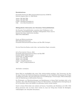 Kontaktadresse:
Fraunhofer-Institut für Oﬀene Kommunikationssysteme (FOKUS)
Kaiserin-Augusta-Allee 31, 10589 Berlin

Telefon   030 3463 7200
Telefax   030 3463 8000
E-Mail    info@fokus.fraunhofer.de
URL       www.fokus.fraunhofer.de



Bibliograﬁsche Information der Deutschen Nationalbibliothek:
Die Deutsche Nationalbibliothek verzeichnet diese Publikation in der
Deutschen Nationalbibliograﬁe; detaillierte bibliograﬁsche Daten sind im
Internet über http://dnb.d-nb.de abrufbar.
ISBN 978-3-8396-0368-0



Druck und Weiterverarbeitung:
IRB Mediendienstleistungen
Fraunhofer-Informationszentrum Raum und Bau IRB, Stuttgart



Für den Druck des Buches wurde chlor- und säurefreies Papier verwendet.



c by Fraunhofer Verlag, 2012
Fraunhofer-Informationszentrum Raum und Bau IRB
Postfach 800469, 70504 Stuttgart
Nobelstraße 12, 70569 Stuttgart
Telefon 0711 970-2500
Telefax 0711 970-2508
E-Mail verlag@fraunhofer.de
URL     http://verlag.fraunhofer.de




Alle Rechte vorbehalten



Dieses Werk ist einschließlich aller seiner Teile urheberrechtlich geschützt. Jede Verwertung, die über
die engen Grenzen des Urheberrechtsgesetzes hinausgeht, ist ohne schriftliche Zustimmung des Verlages
unzulässig und strafbar. Dies gilt insbesondere für Vervielfältigungen, Übersetzungen, Mikroverﬁlmungen
sowie die Speicherung in elektronischen Systemen.
Die Wiedergabe von Warenbezeichnungen und Handelsnamen in diesem Buch berechtigt nicht zu der
Annahme, dass solche Bezeichnungen im Sinne der Warenzeichen- und Markenschutz-Gesetzgebung als
frei zu betrachten wären und deshalb von jedermann benutzt werden dürften.

Soweit in diesem Werk direkt oder indirekt auf Gesetze, Vorschriften oder Richtlinien (z.B. DIN, VDI)
Bezug genommen oder aus ihnen zitiert worden ist, kann der Verlag keine Gewähr für Richtigkeit,
Vollständigkeit oder Aktualität übernehmen.
 